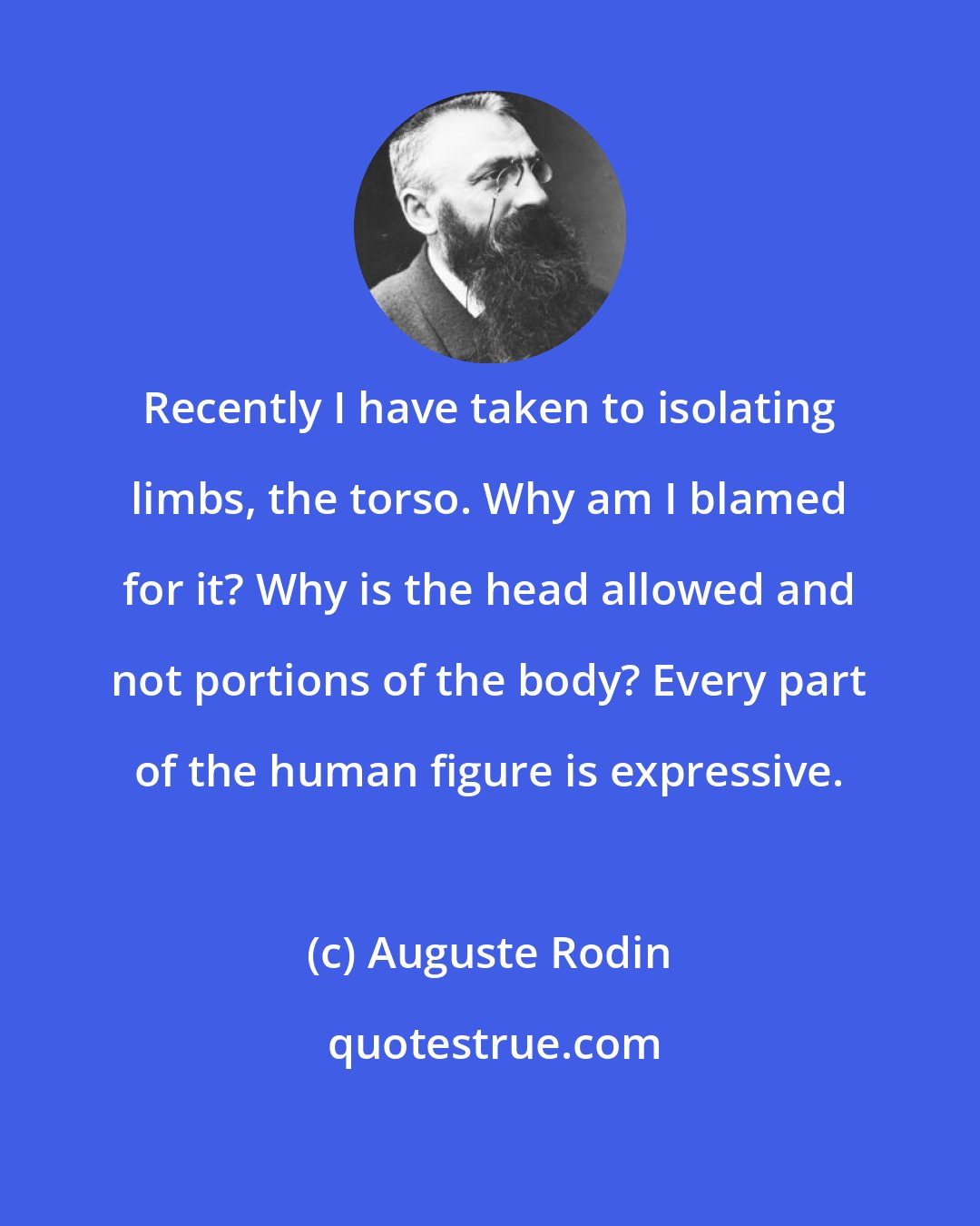 Auguste Rodin: Recently I have taken to isolating limbs, the torso. Why am I blamed for it? Why is the head allowed and not portions of the body? Every part of the human figure is expressive.
