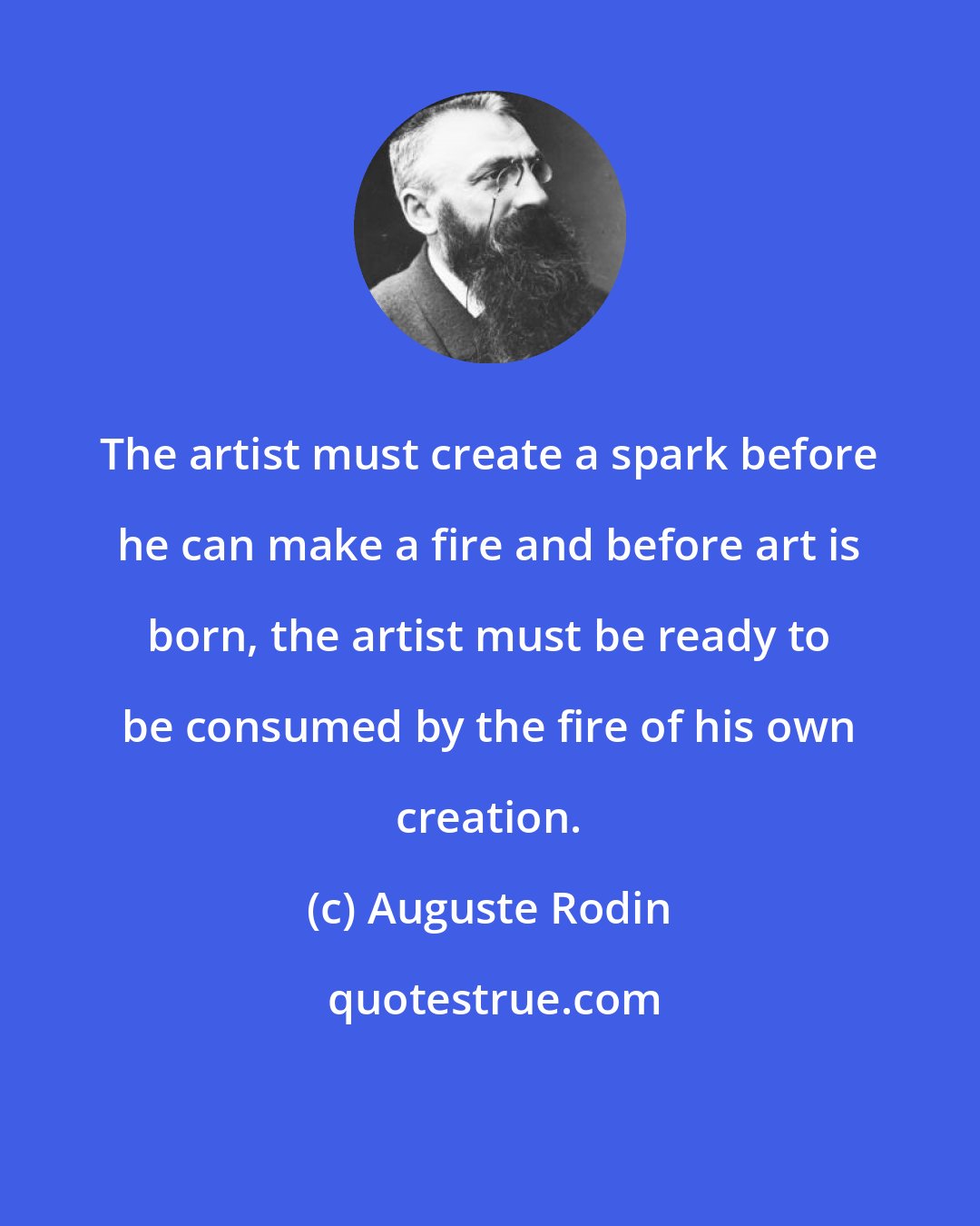 Auguste Rodin: The artist must create a spark before he can make a fire and before art is born, the artist must be ready to be consumed by the fire of his own creation.