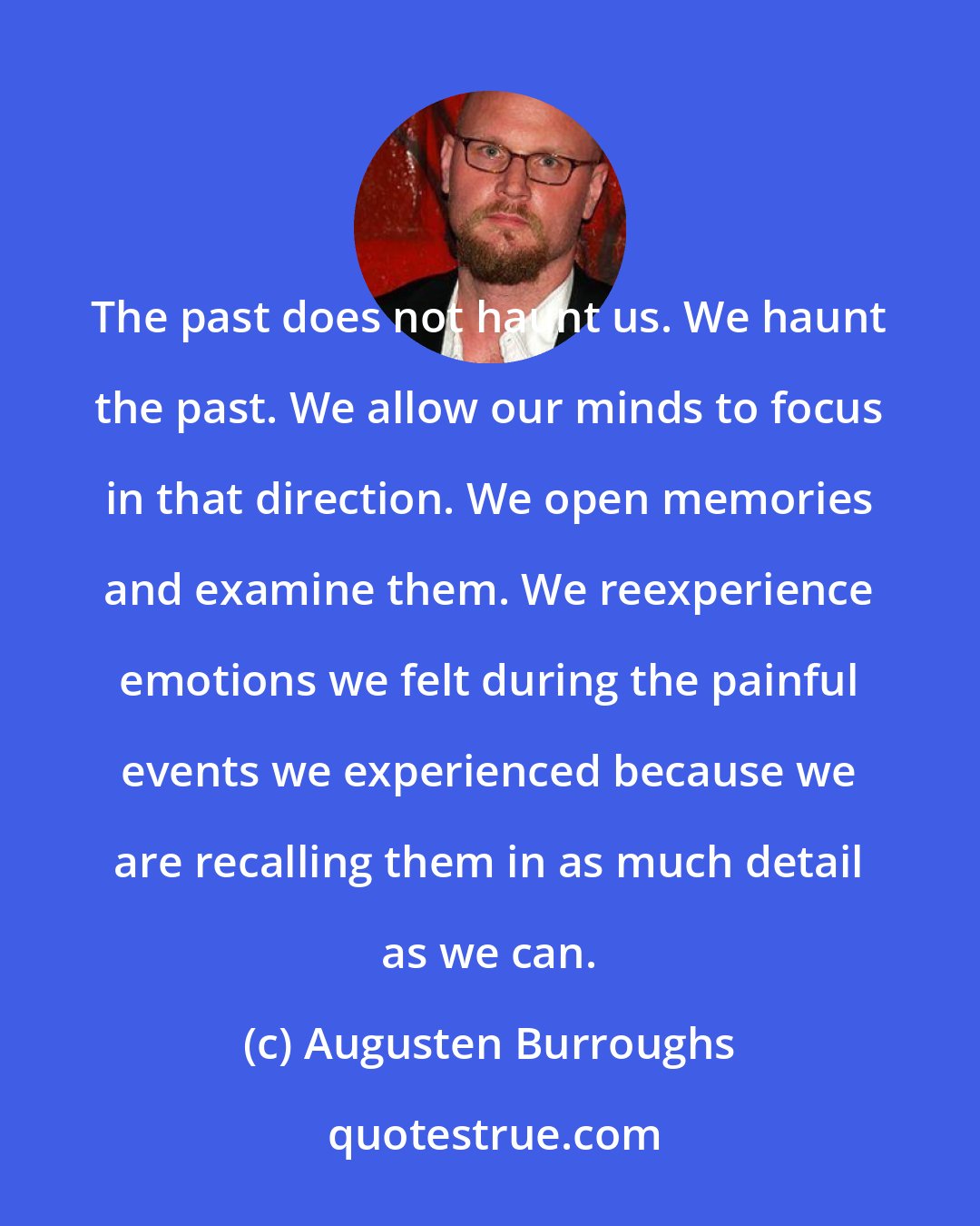 Augusten Burroughs: The past does not haunt us. We haunt the past. We allow our minds to focus in that direction. We open memories and examine them. We reexperience emotions we felt during the painful events we experienced because we are recalling them in as much detail as we can.