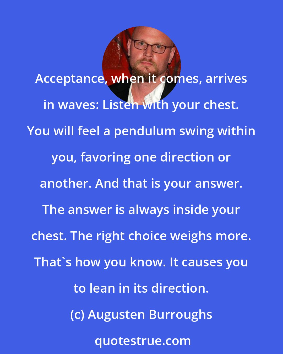 Augusten Burroughs: Acceptance, when it comes, arrives in waves: Listen with your chest. You will feel a pendulum swing within you, favoring one direction or another. And that is your answer. The answer is always inside your chest. The right choice weighs more. That's how you know. It causes you to lean in its direction.