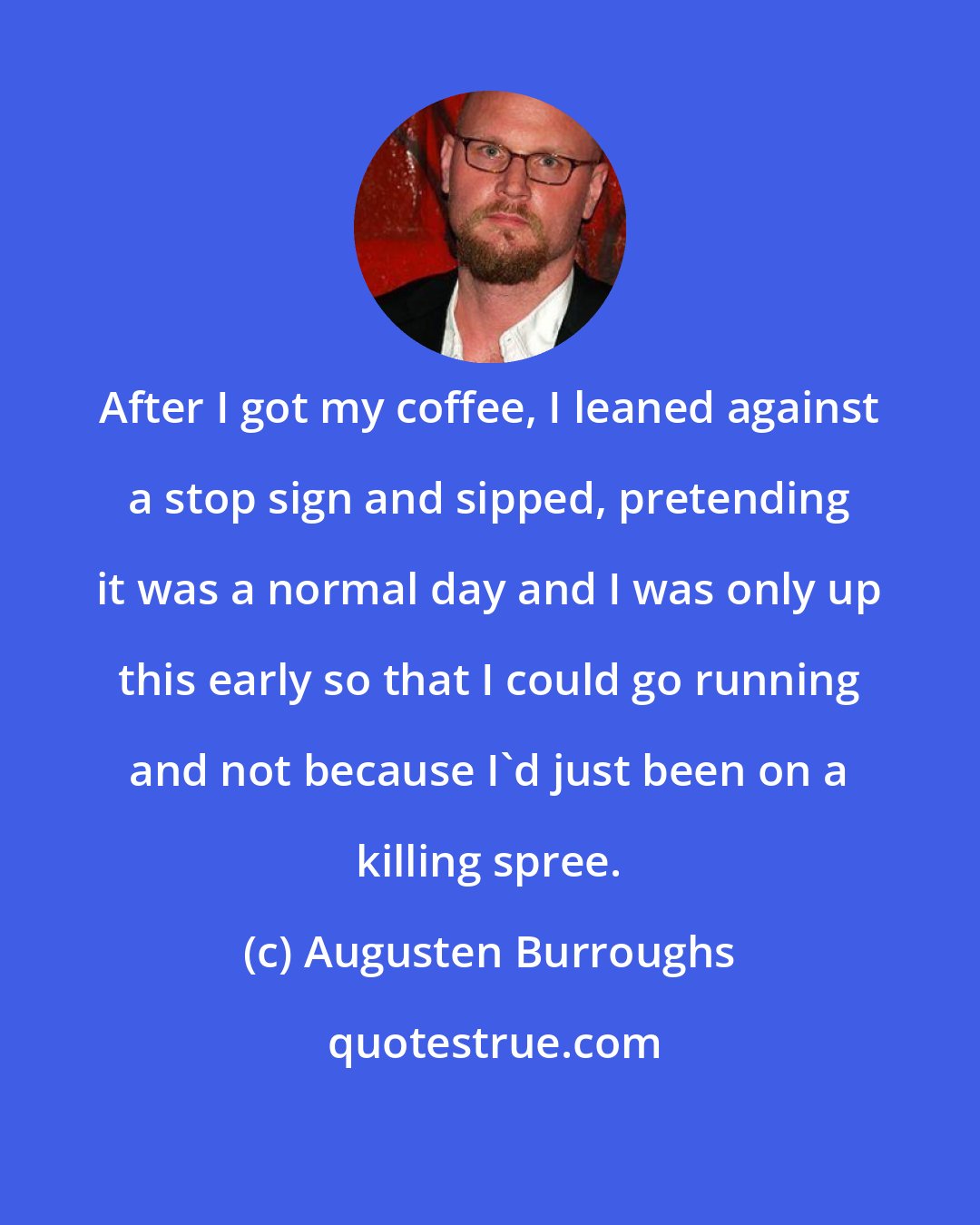 Augusten Burroughs: After I got my coffee, I leaned against a stop sign and sipped, pretending it was a normal day and I was only up this early so that I could go running and not because I'd just been on a killing spree.