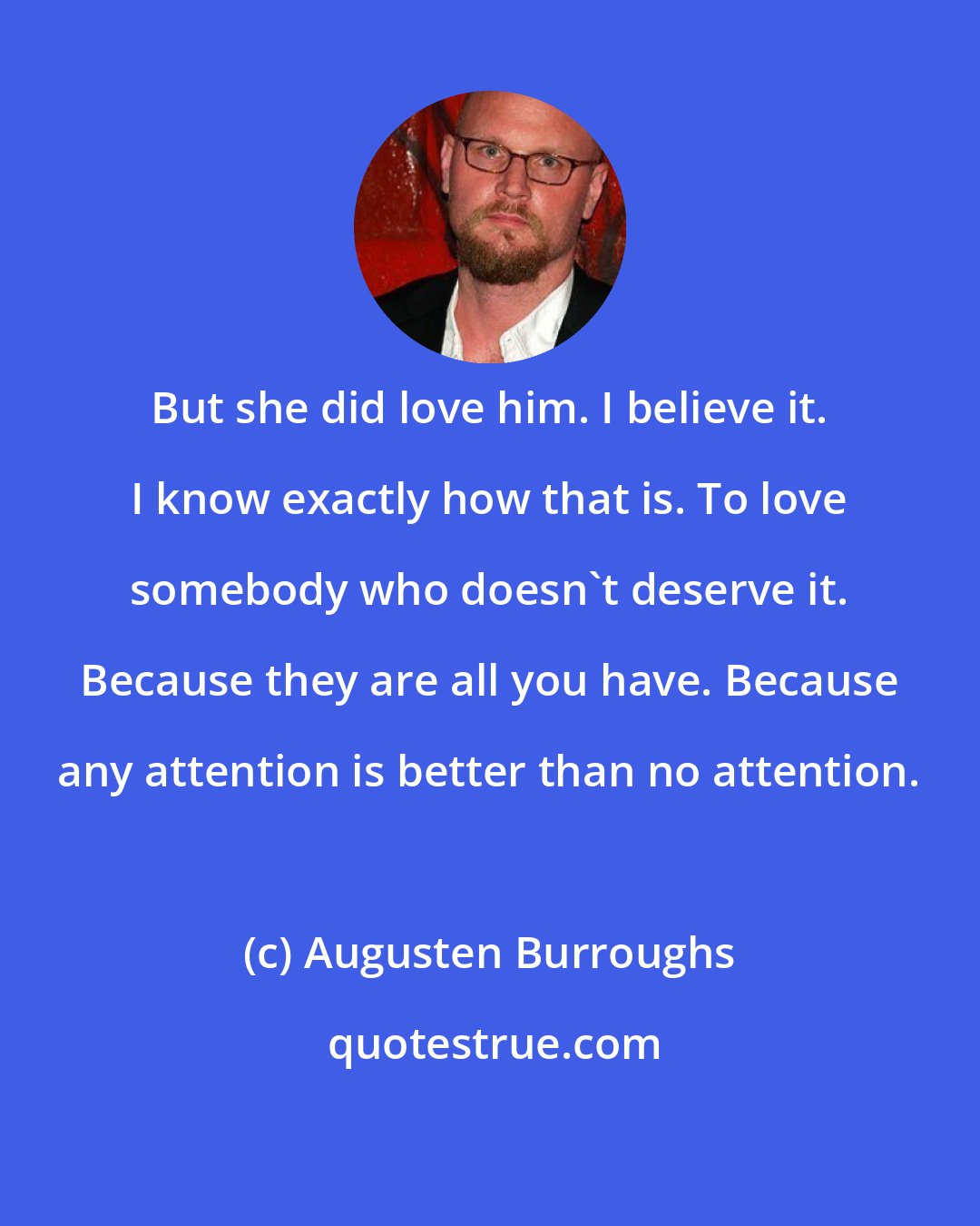 Augusten Burroughs: But she did love him. I believe it. I know exactly how that is. To love somebody who doesn't deserve it. Because they are all you have. Because any attention is better than no attention.