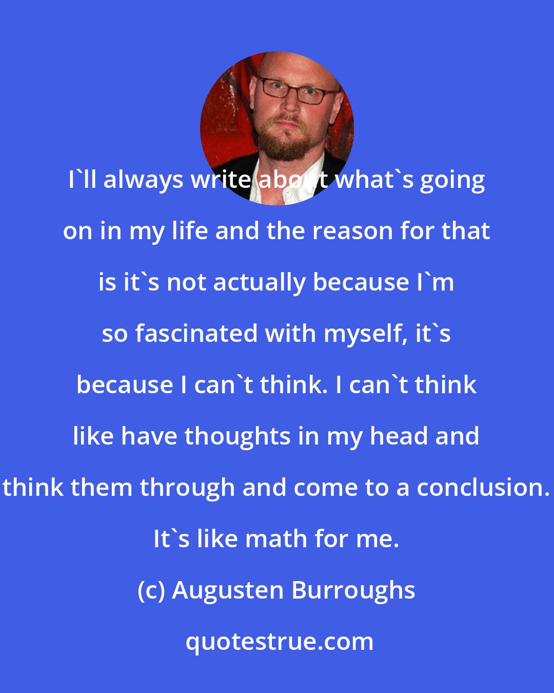 Augusten Burroughs: I'll always write about what's going on in my life and the reason for that is it's not actually because I'm so fascinated with myself, it's because I can't think. I can't think like have thoughts in my head and think them through and come to a conclusion. It's like math for me.