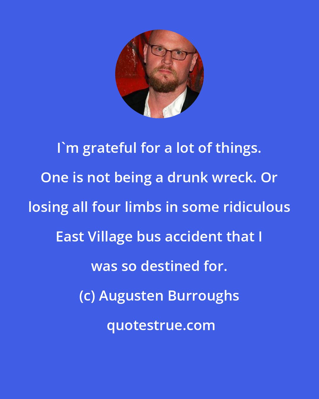 Augusten Burroughs: I'm grateful for a lot of things. One is not being a drunk wreck. Or losing all four limbs in some ridiculous East Village bus accident that I was so destined for.