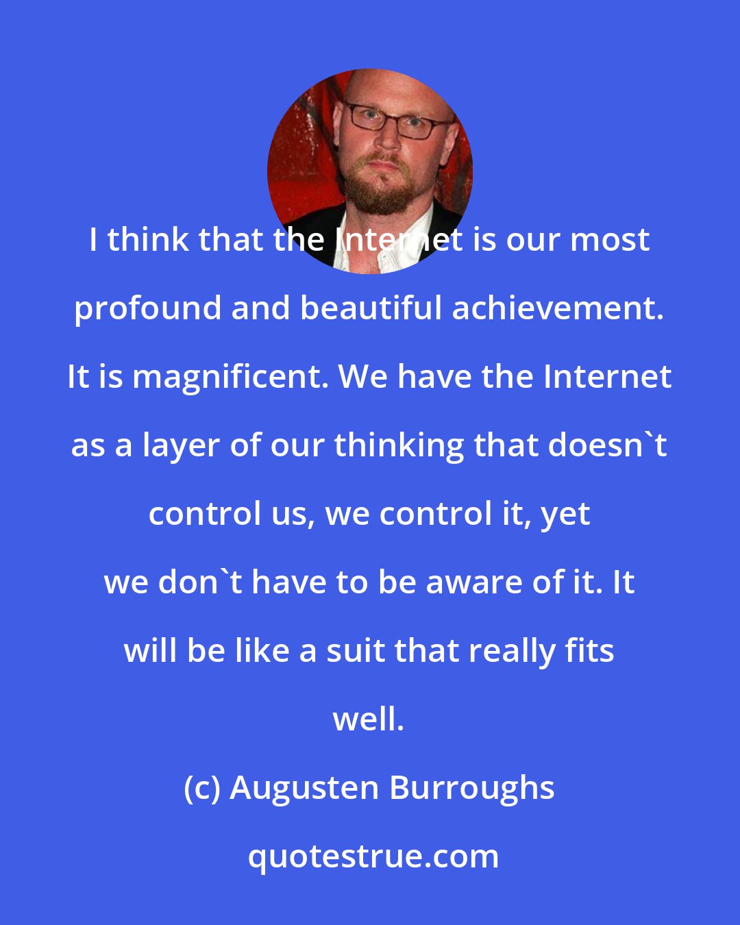 Augusten Burroughs: I think that the Internet is our most profound and beautiful achievement. It is magnificent. We have the Internet as a layer of our thinking that doesn't control us, we control it, yet we don't have to be aware of it. It will be like a suit that really fits well.