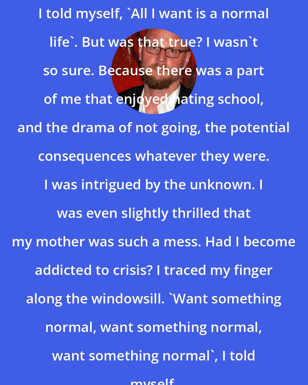 Augusten Burroughs: I told myself, 'All I want is a normal life'. But was that true? I wasn't so sure. Because there was a part of me that enjoyed hating school, and the drama of not going, the potential consequences whatever they were. I was intrigued by the unknown. I was even slightly thrilled that my mother was such a mess. Had I become addicted to crisis? I traced my finger along the windowsill. 'Want something normal, want something normal, want something normal', I told myself.