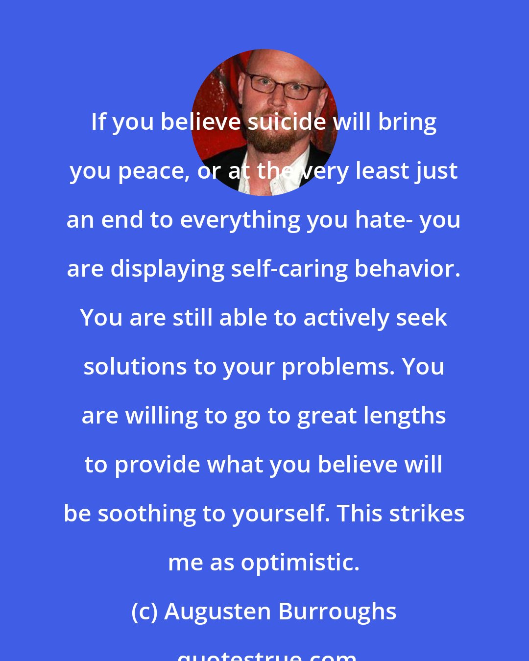 Augusten Burroughs: If you believe suicide will bring you peace, or at the very least just an end to everything you hate- you are displaying self-caring behavior. You are still able to actively seek solutions to your problems. You are willing to go to great lengths to provide what you believe will be soothing to yourself. This strikes me as optimistic.