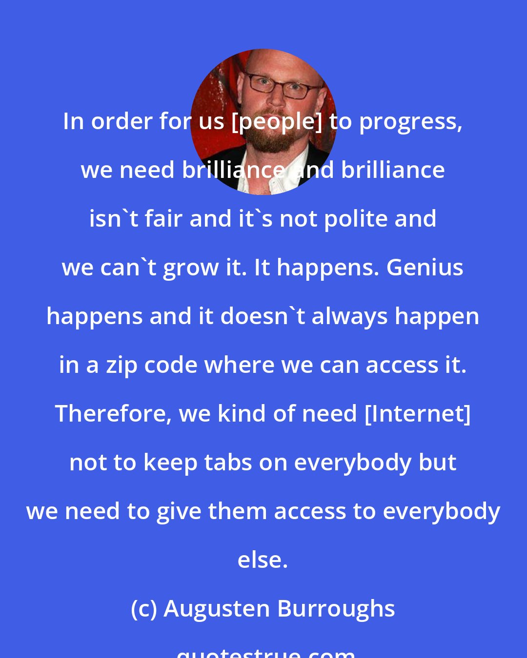 Augusten Burroughs: In order for us [people] to progress, we need brilliance and brilliance isn't fair and it's not polite and we can't grow it. It happens. Genius happens and it doesn't always happen in a zip code where we can access it. Therefore, we kind of need [Internet] not to keep tabs on everybody but we need to give them access to everybody else.