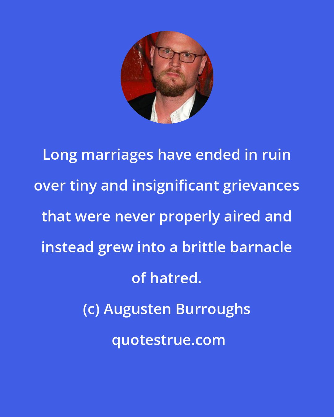 Augusten Burroughs: Long marriages have ended in ruin over tiny and insignificant grievances that were never properly aired and instead grew into a brittle barnacle of hatred.