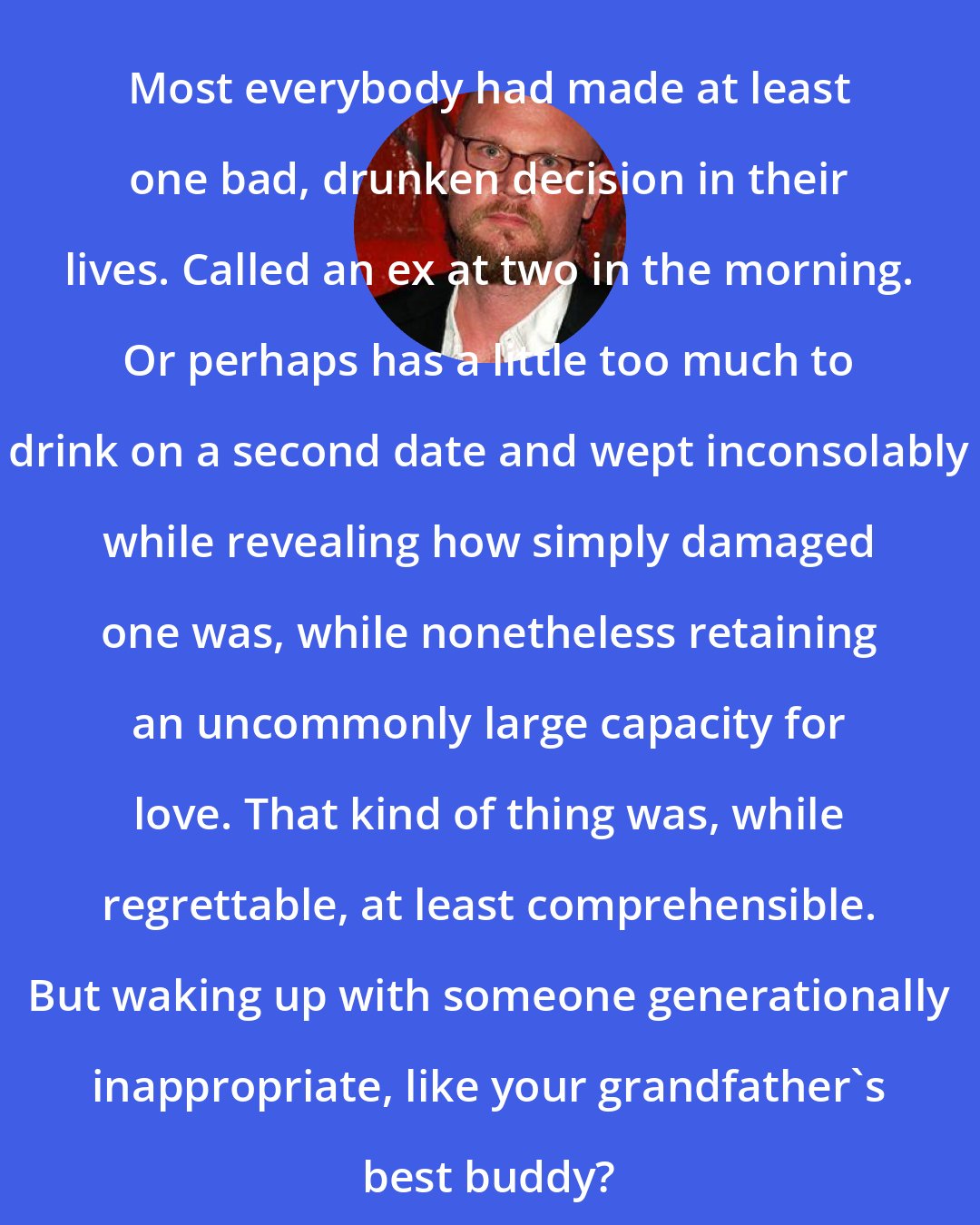 Augusten Burroughs: Most everybody had made at least one bad, drunken decision in their lives. Called an ex at two in the morning. Or perhaps has a little too much to drink on a second date and wept inconsolably while revealing how simply damaged one was, while nonetheless retaining an uncommonly large capacity for love. That kind of thing was, while regrettable, at least comprehensible. But waking up with someone generationally inappropriate, like your grandfather's best buddy?