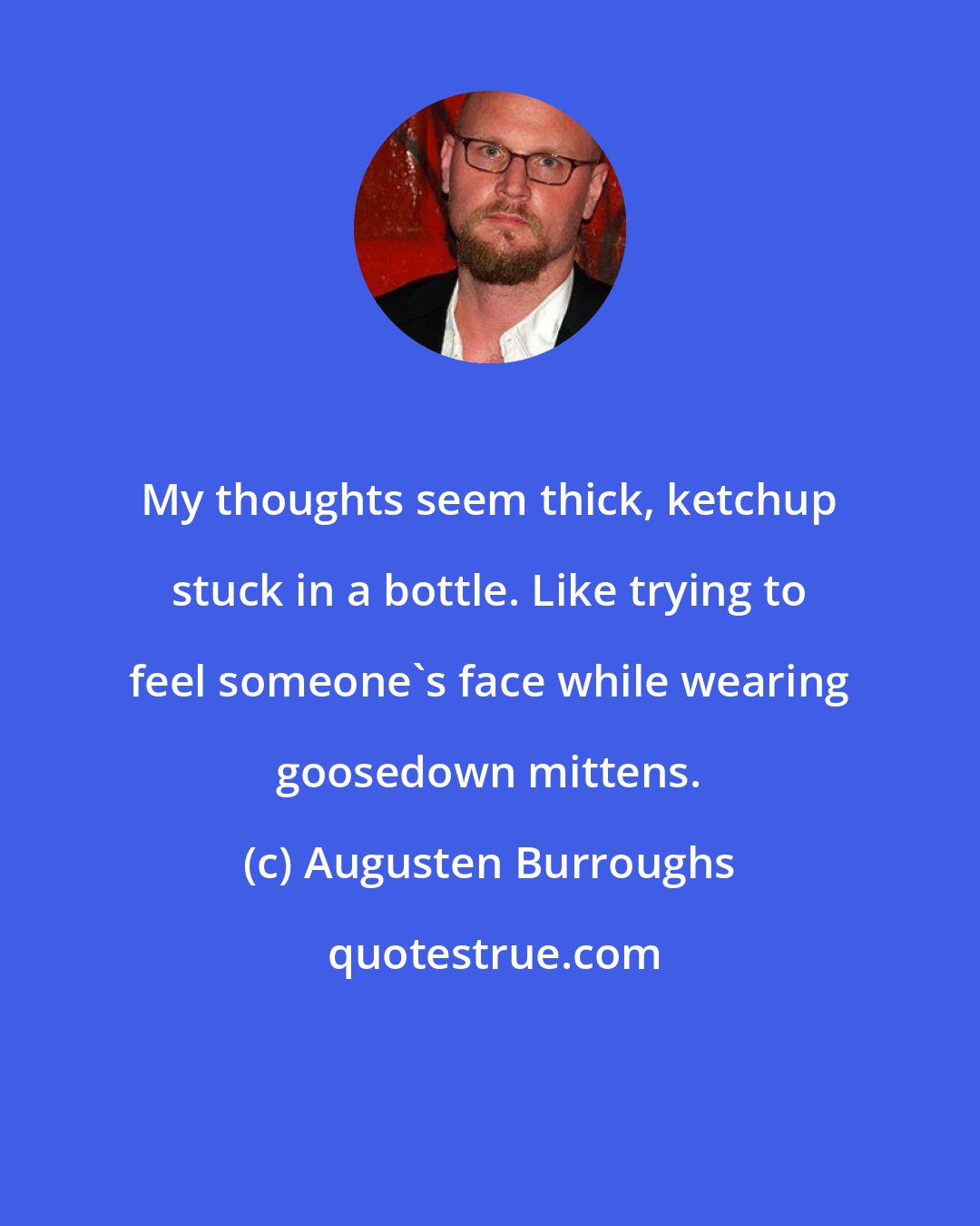 Augusten Burroughs: My thoughts seem thick, ketchup stuck in a bottle. Like trying to feel someone's face while wearing goosedown mittens.