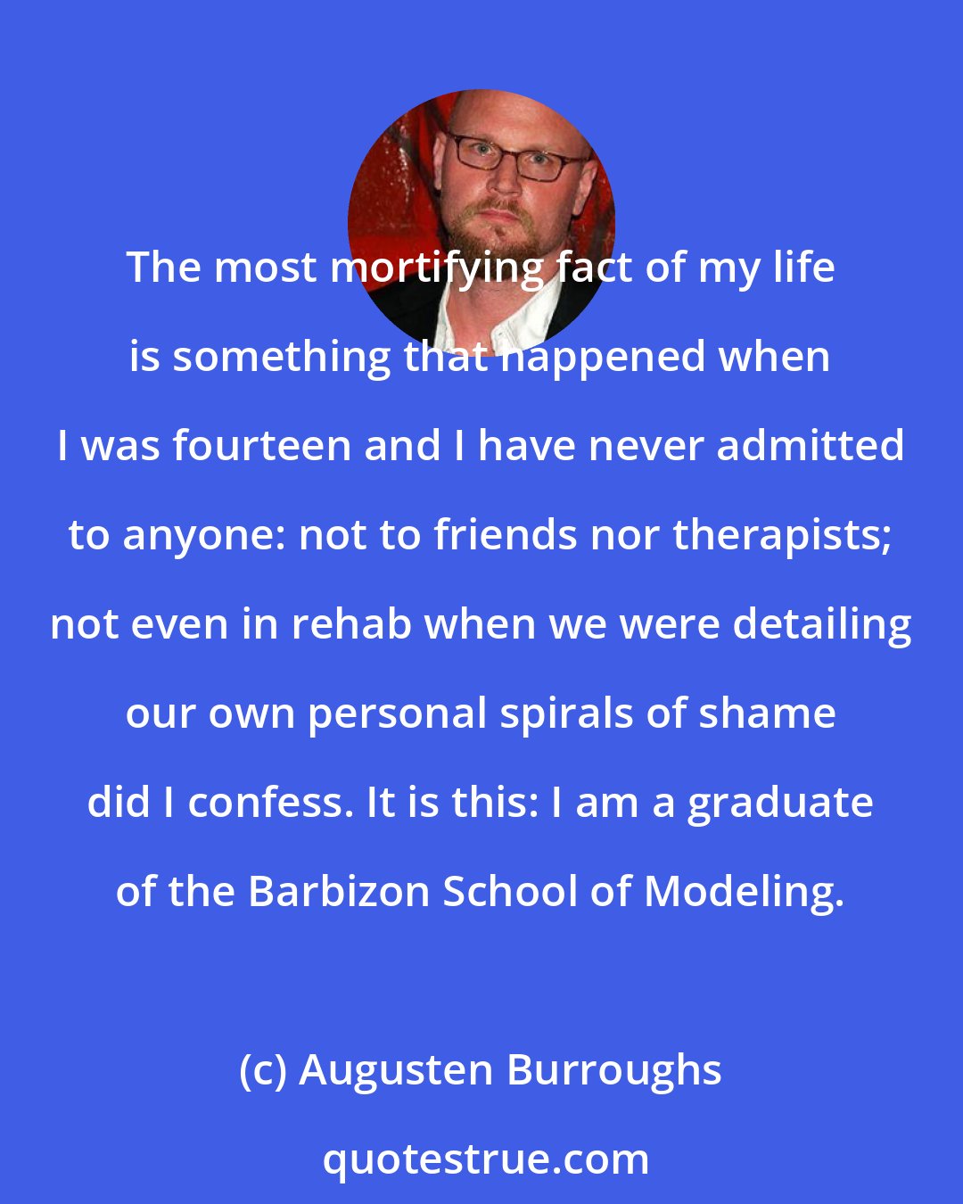 Augusten Burroughs: The most mortifying fact of my life is something that happened when I was fourteen and I have never admitted to anyone: not to friends nor therapists; not even in rehab when we were detailing our own personal spirals of shame did I confess. It is this: I am a graduate of the Barbizon School of Modeling.