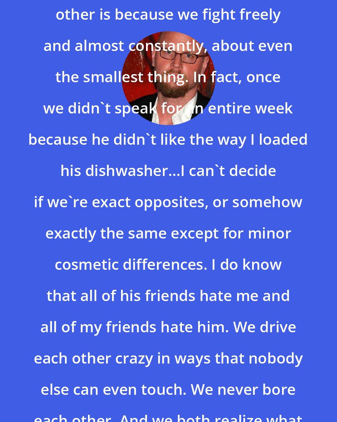 Augusten Burroughs: The reason I know what we are to each other is because we fight freely and almost constantly, about even the smallest thing. In fact, once we didn't speak for an entire week because he didn't like the way I loaded his dishwasher...I can't decide if we're exact opposites, or somehow exactly the same except for minor cosmetic differences. I do know that all of his friends hate me and all of my friends hate him. We drive each other crazy in ways that nobody else can even touch. We never bore each other. And we both realize what a rare thing this is.