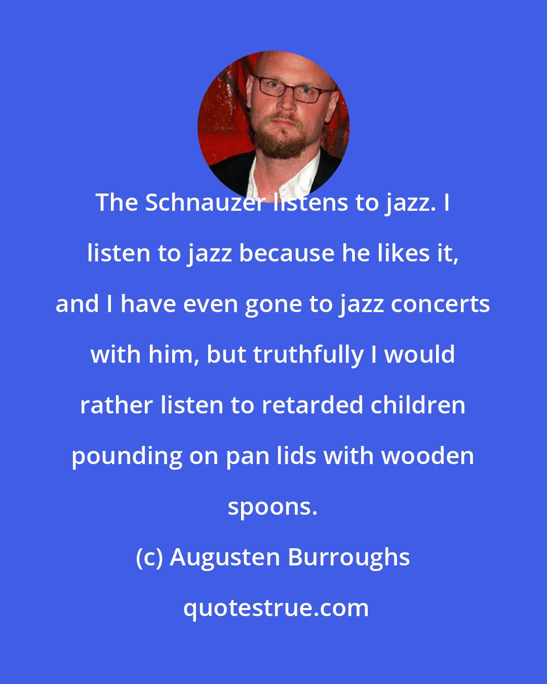 Augusten Burroughs: The Schnauzer listens to jazz. I listen to jazz because he likes it, and I have even gone to jazz concerts with him, but truthfully I would rather listen to retarded children pounding on pan lids with wooden spoons.