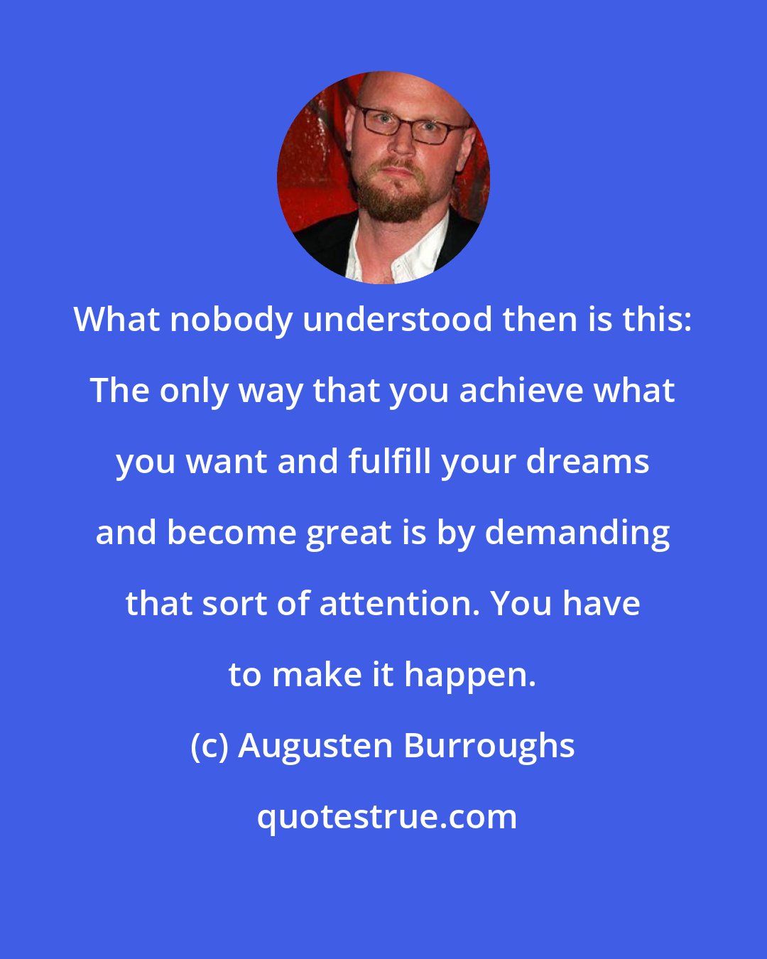 Augusten Burroughs: What nobody understood then is this: The only way that you achieve what you want and fulfill your dreams and become great is by demanding that sort of attention. You have to make it happen.