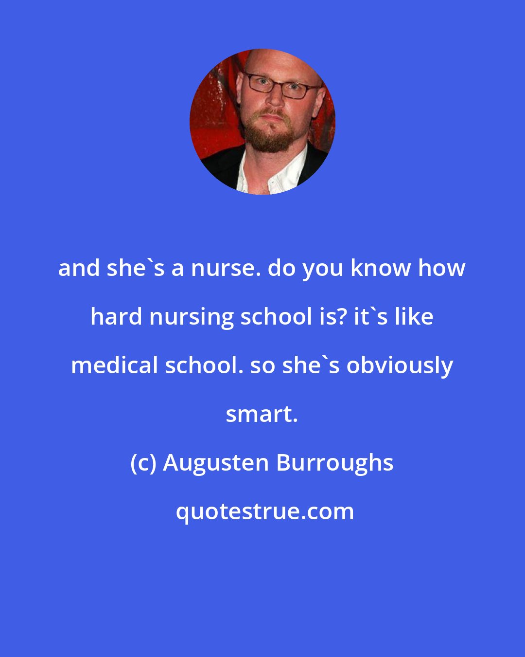 Augusten Burroughs: and she's a nurse. do you know how hard nursing school is? it's like medical school. so she's obviously smart.