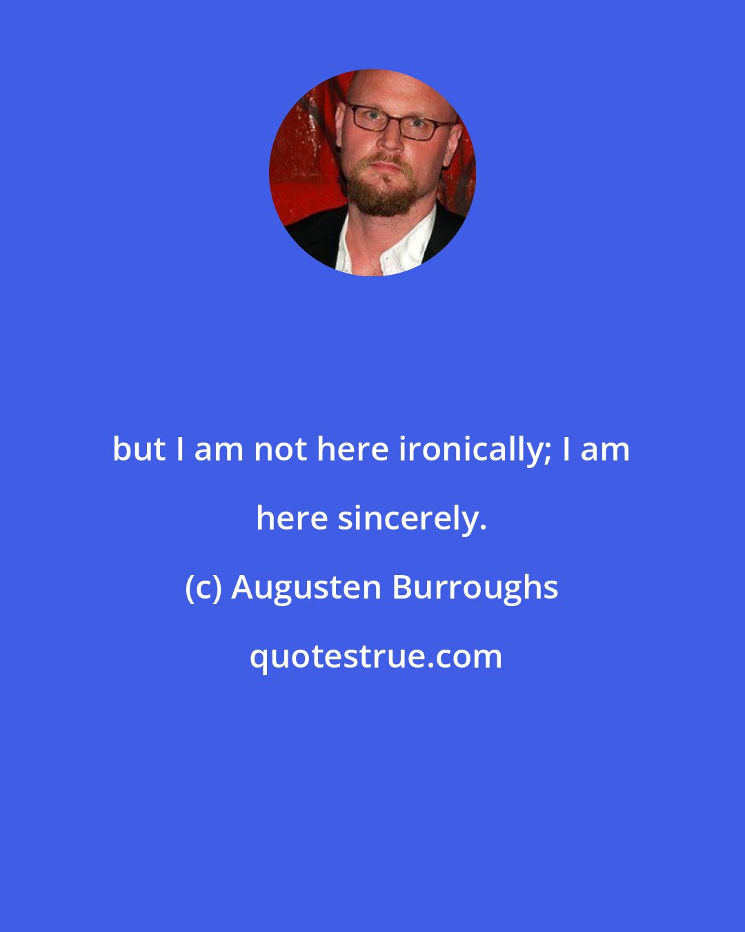 Augusten Burroughs: but I am not here ironically; I am here sincerely.