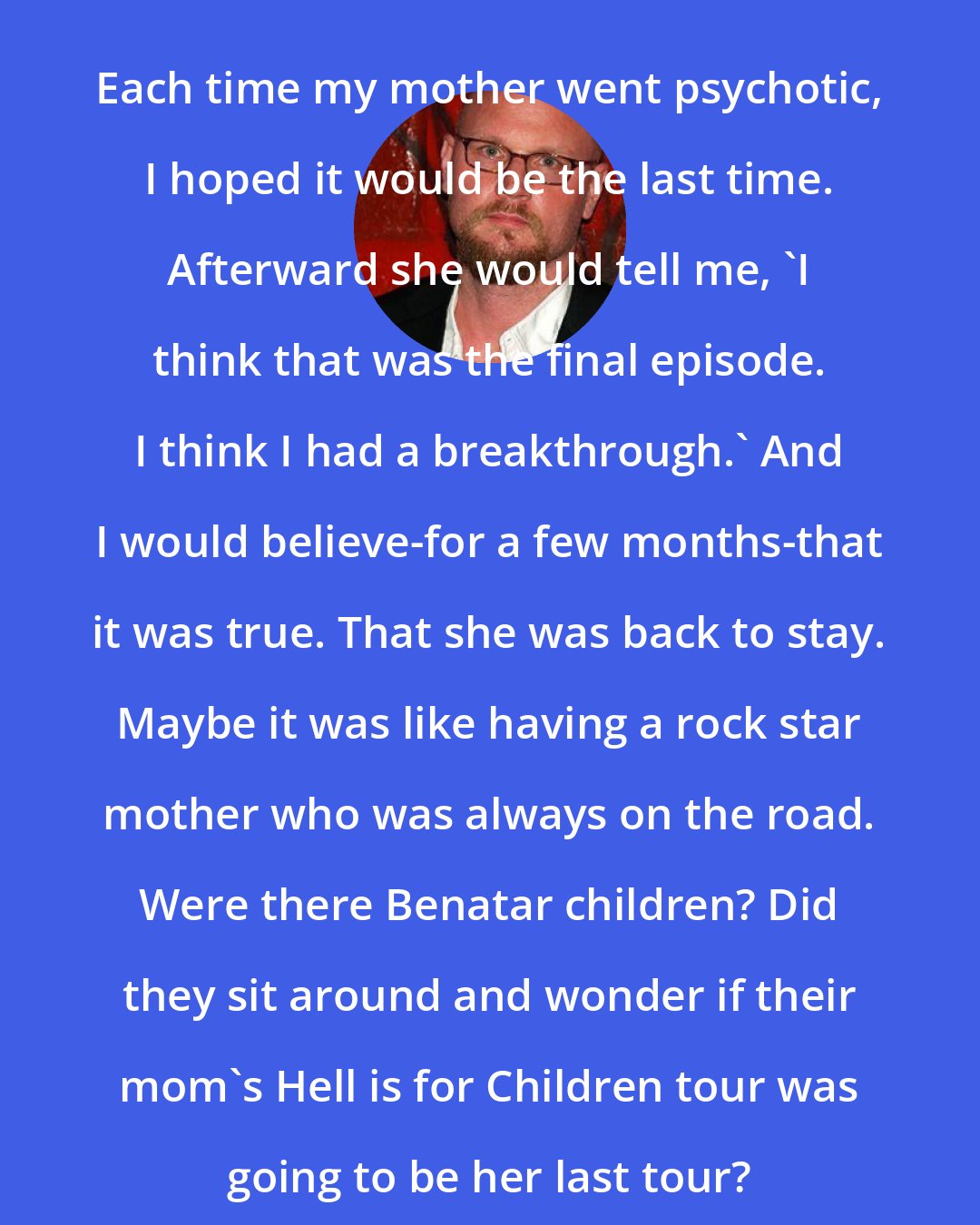 Augusten Burroughs: Each time my mother went psychotic, I hoped it would be the last time. Afterward she would tell me, 'I think that was the final episode. I think I had a breakthrough.' And I would believe-for a few months-that it was true. That she was back to stay. Maybe it was like having a rock star mother who was always on the road. Were there Benatar children? Did they sit around and wonder if their mom's Hell is for Children tour was going to be her last tour?