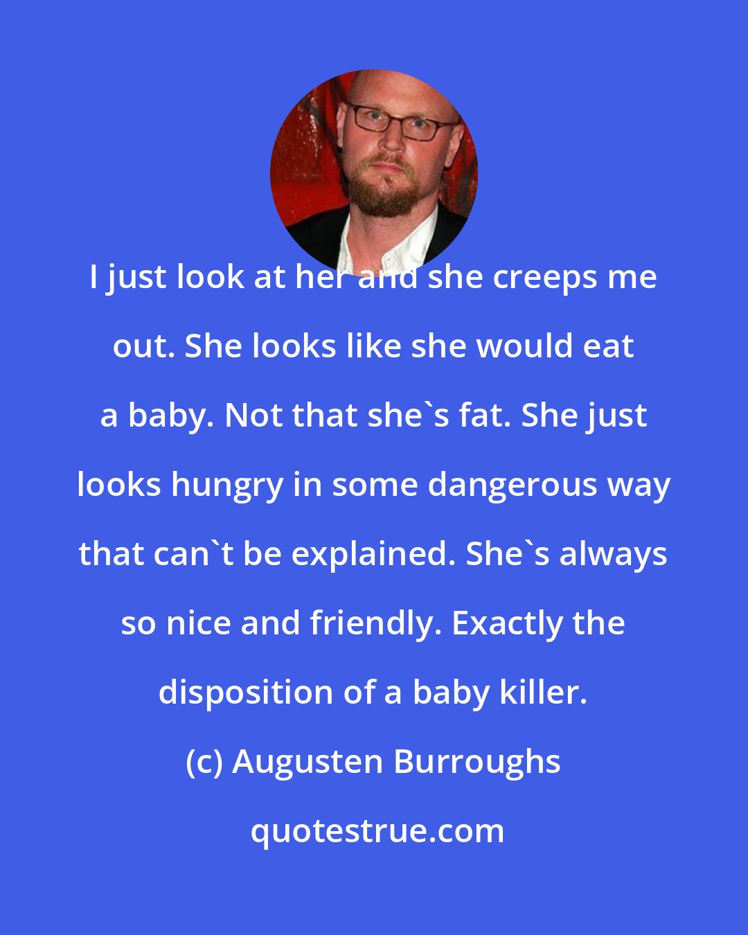 Augusten Burroughs: I just look at her and she creeps me out. She looks like she would eat a baby. Not that she's fat. She just looks hungry in some dangerous way that can't be explained. She's always so nice and friendly. Exactly the disposition of a baby killer.