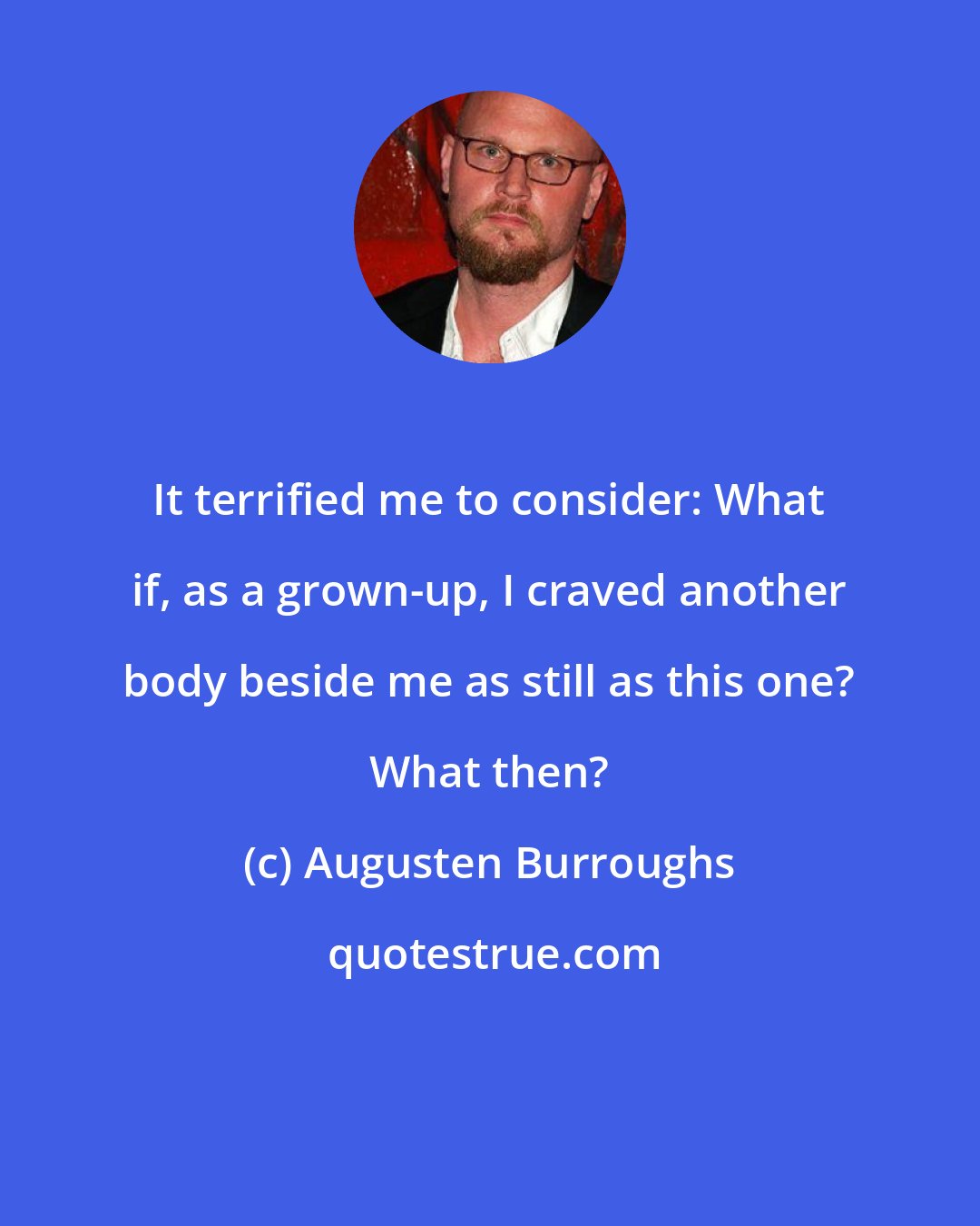 Augusten Burroughs: It terrified me to consider: What if, as a grown-up, I craved another body beside me as still as this one? What then?