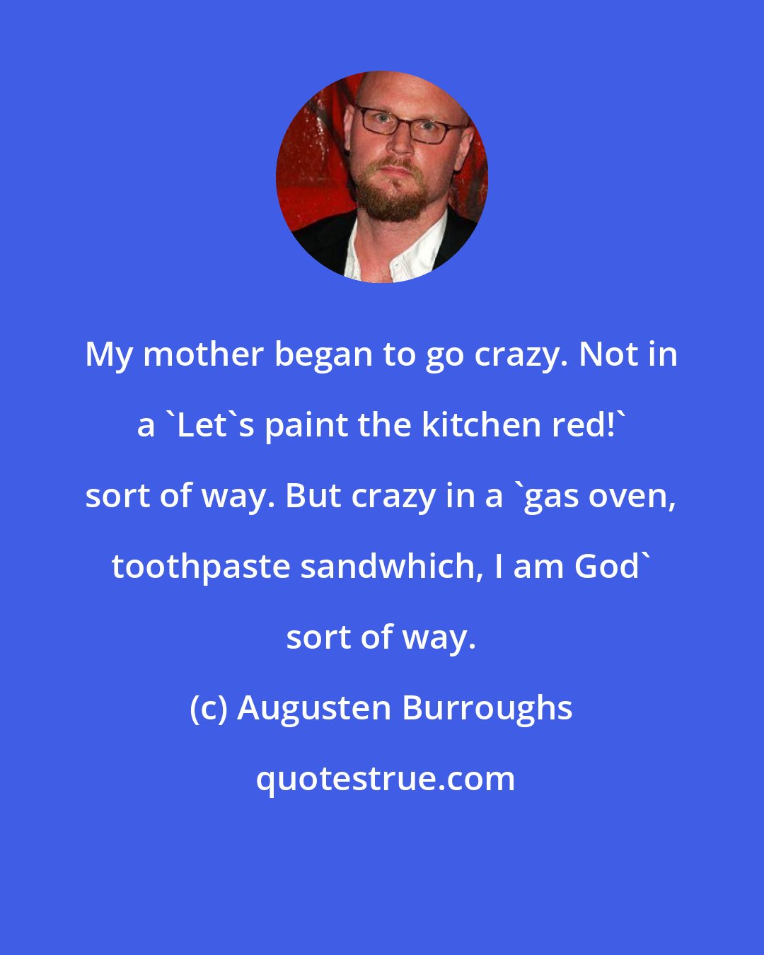 Augusten Burroughs: My mother began to go crazy. Not in a 'Let's paint the kitchen red!' sort of way. But crazy in a 'gas oven, toothpaste sandwhich, I am God' sort of way.