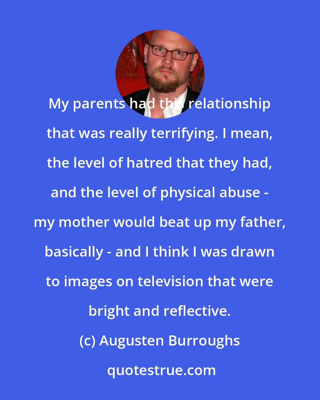 Augusten Burroughs: My parents had this relationship that was really terrifying. I mean, the level of hatred that they had, and the level of physical abuse - my mother would beat up my father, basically - and I think I was drawn to images on television that were bright and reflective.