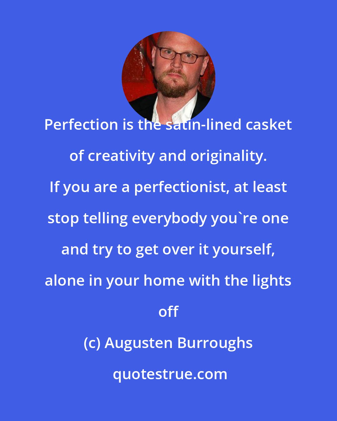 Augusten Burroughs: Perfection is the satin-lined casket of creativity and originality. If you are a perfectionist, at least stop telling everybody you're one and try to get over it yourself, alone in your home with the lights off