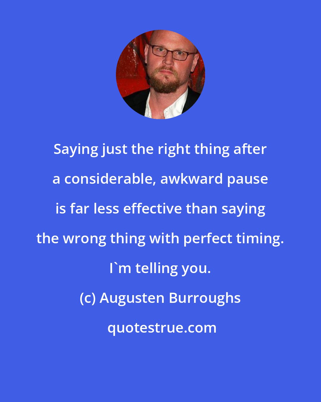 Augusten Burroughs: Saying just the right thing after a considerable, awkward pause is far less effective than saying the wrong thing with perfect timing. I'm telling you.