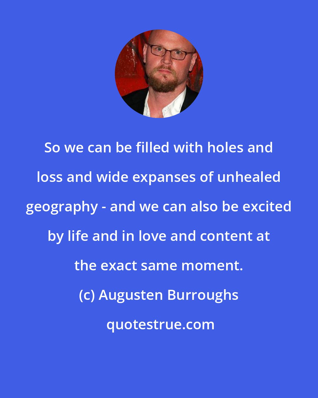 Augusten Burroughs: So we can be filled with holes and loss and wide expanses of unhealed geography - and we can also be excited by life and in love and content at the exact same moment.