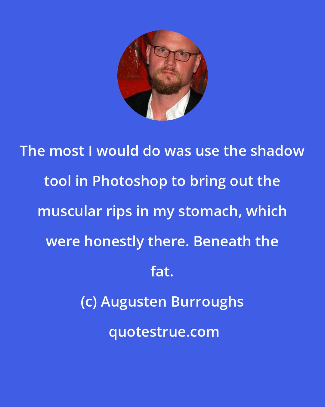 Augusten Burroughs: The most I would do was use the shadow tool in Photoshop to bring out the muscular rips in my stomach, which were honestly there. Beneath the fat.