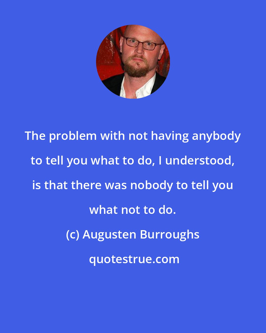 Augusten Burroughs: The problem with not having anybody to tell you what to do, I understood, is that there was nobody to tell you what not to do.