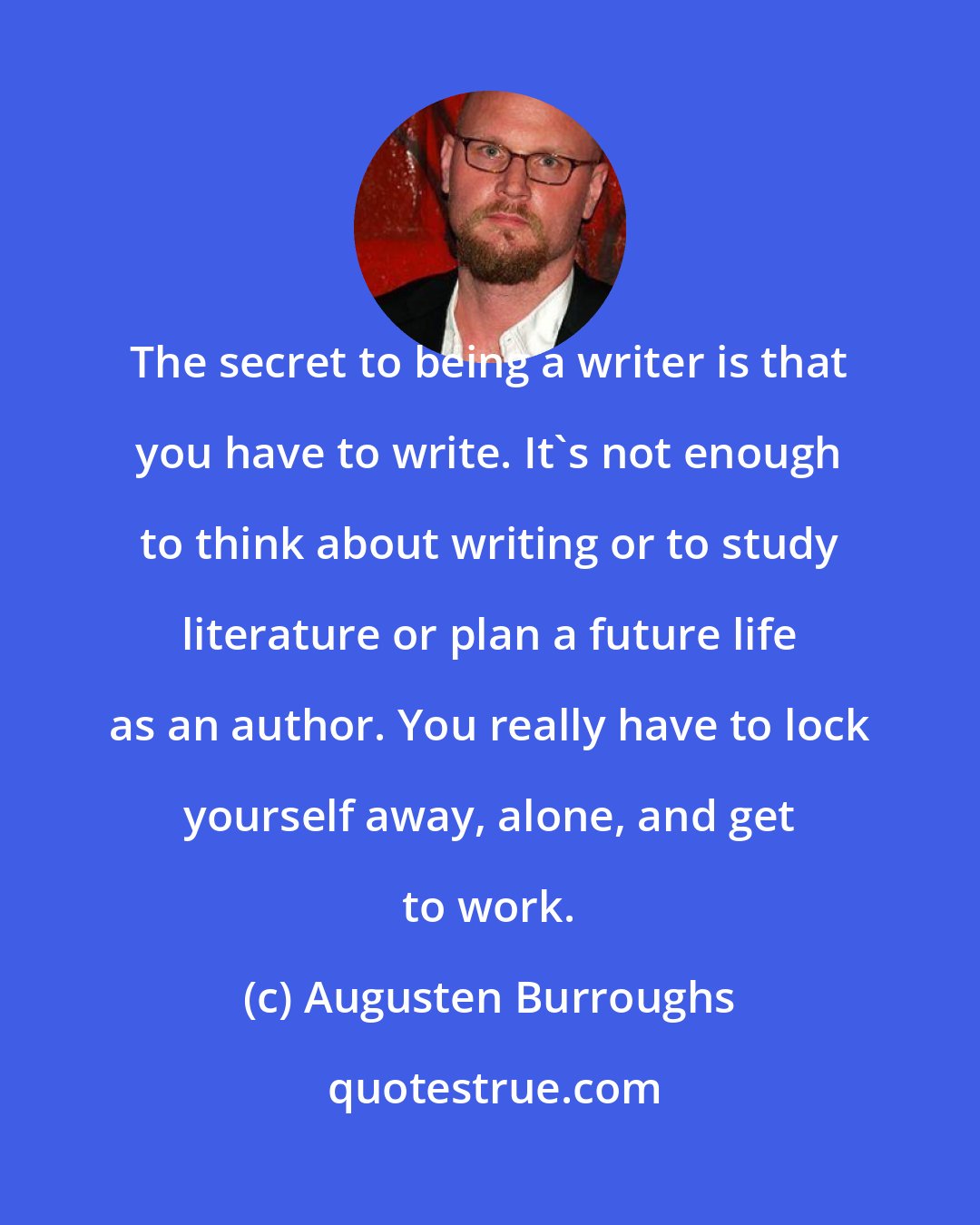 Augusten Burroughs: The secret to being a writer is that you have to write. It's not enough to think about writing or to study literature or plan a future life as an author. You really have to lock yourself away, alone, and get to work.
