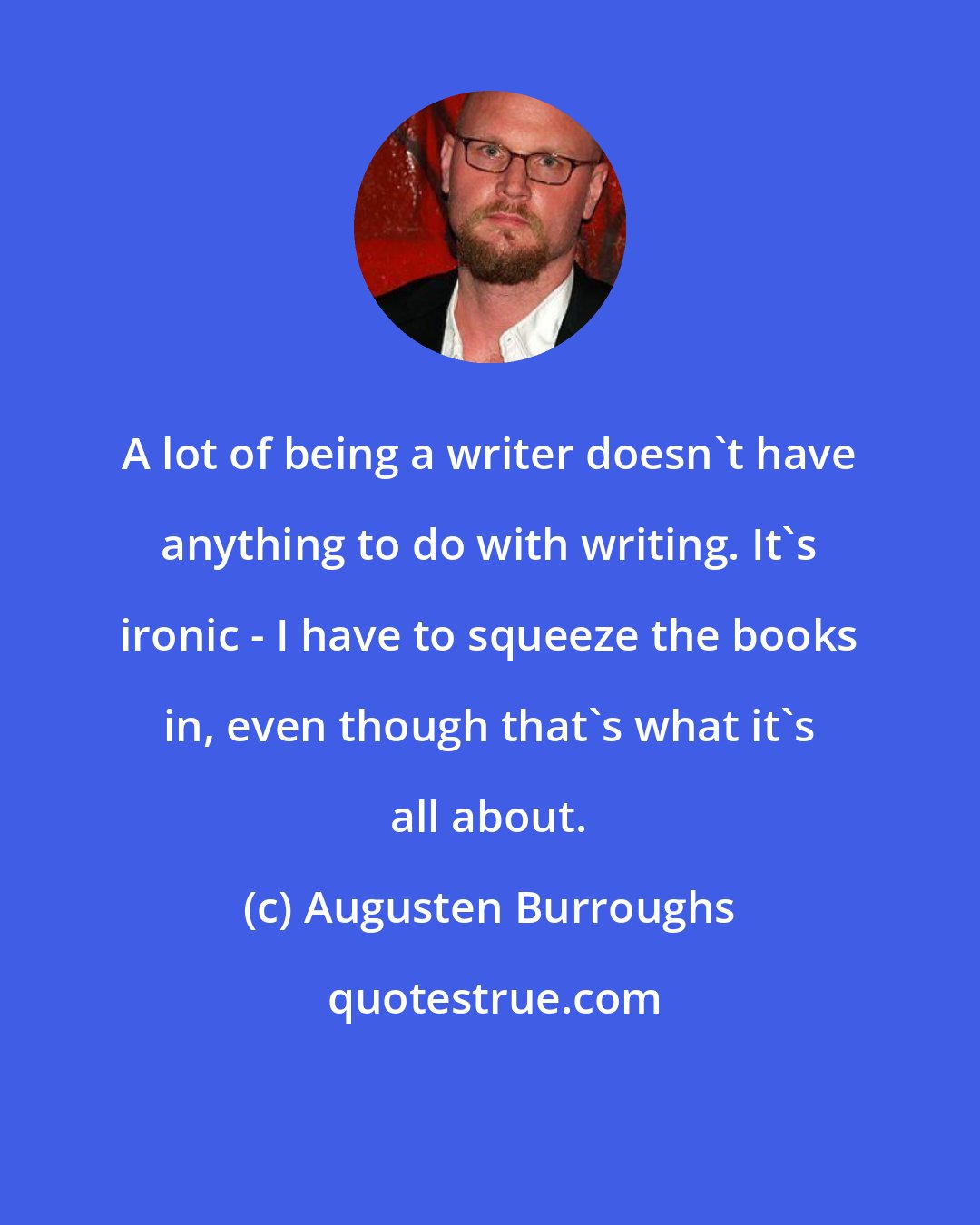 Augusten Burroughs: A lot of being a writer doesn't have anything to do with writing. It's ironic - I have to squeeze the books in, even though that's what it's all about.