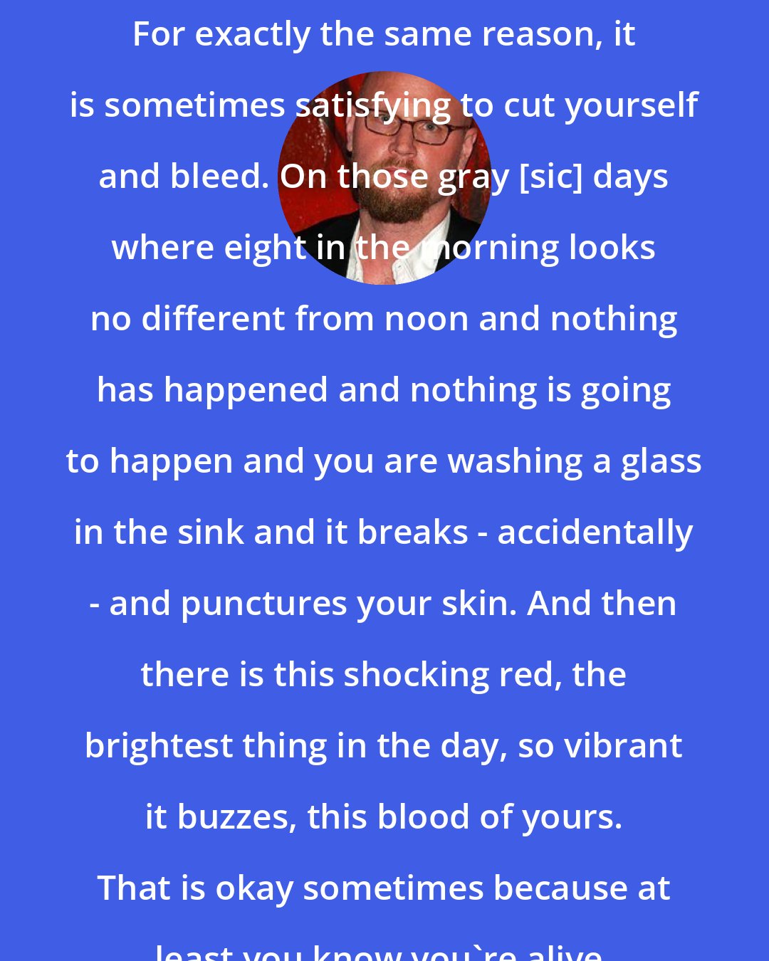 Augusten Burroughs: For exactly the same reason, it is sometimes satisfying to cut yourself and bleed. On those gray [sic] days where eight in the morning looks no different from noon and nothing has happened and nothing is going to happen and you are washing a glass in the sink and it breaks - accidentally - and punctures your skin. And then there is this shocking red, the brightest thing in the day, so vibrant it buzzes, this blood of yours. That is okay sometimes because at least you know you're alive.