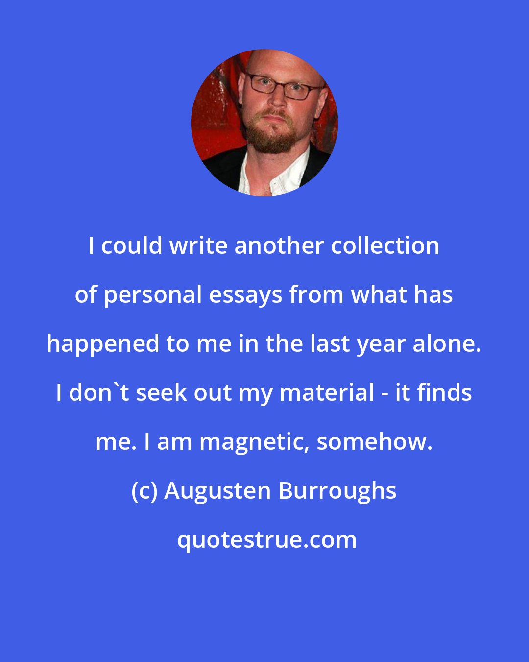Augusten Burroughs: I could write another collection of personal essays from what has happened to me in the last year alone. I don't seek out my material - it finds me. I am magnetic, somehow.