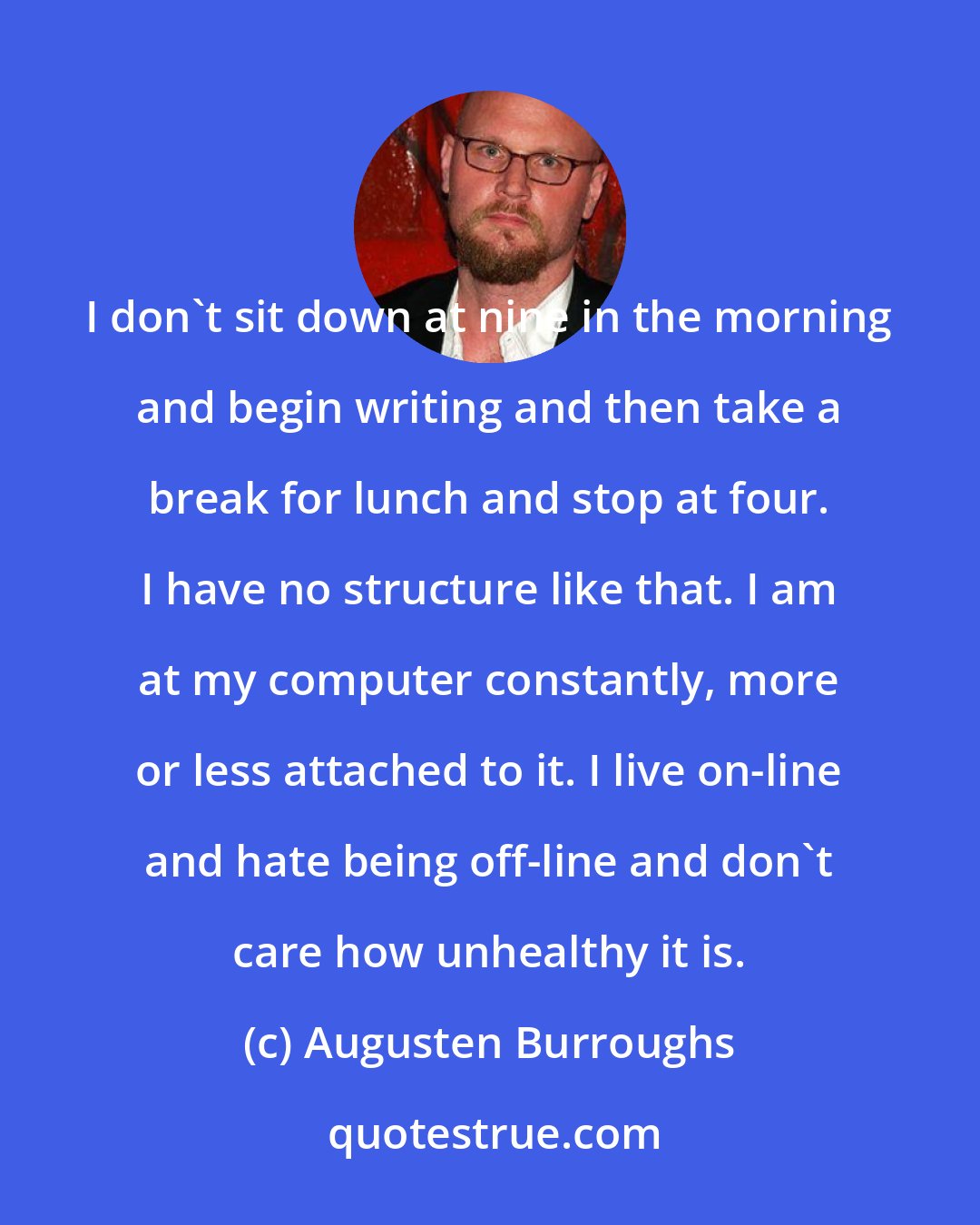 Augusten Burroughs: I don't sit down at nine in the morning and begin writing and then take a break for lunch and stop at four. I have no structure like that. I am at my computer constantly, more or less attached to it. I live on-line and hate being off-line and don't care how unhealthy it is.