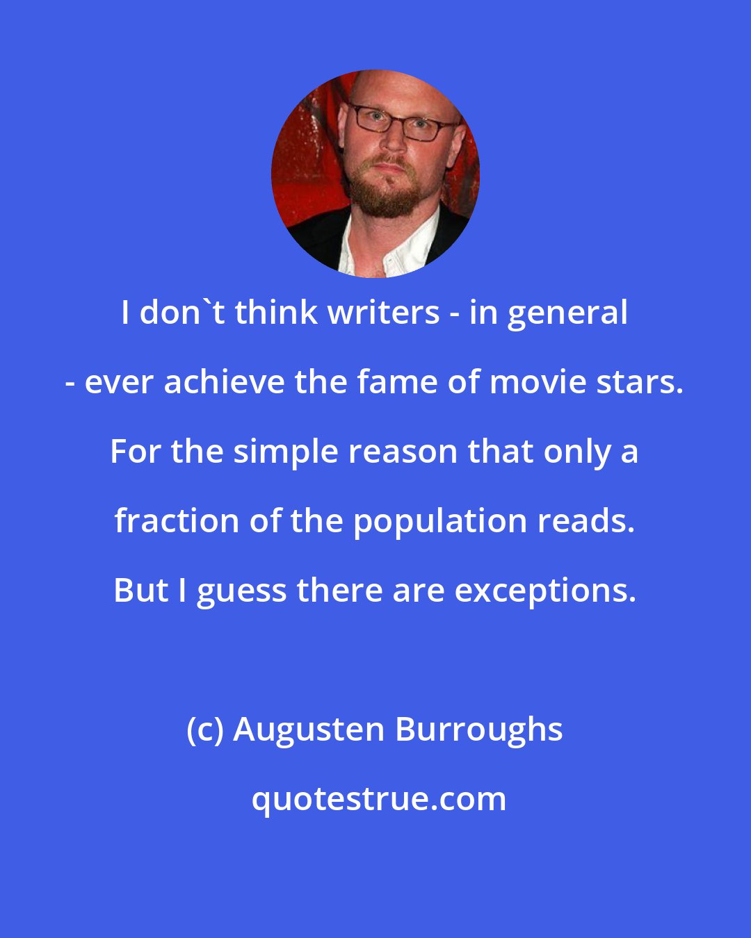 Augusten Burroughs: I don't think writers - in general - ever achieve the fame of movie stars. For the simple reason that only a fraction of the population reads. But I guess there are exceptions.