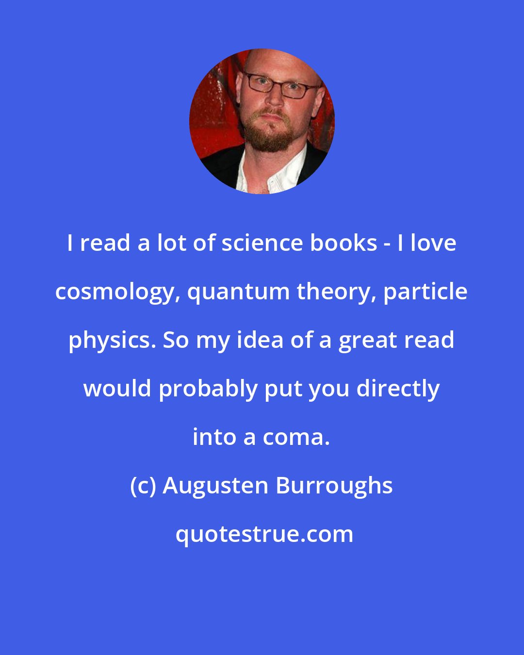 Augusten Burroughs: I read a lot of science books - I love cosmology, quantum theory, particle physics. So my idea of a great read would probably put you directly into a coma.
