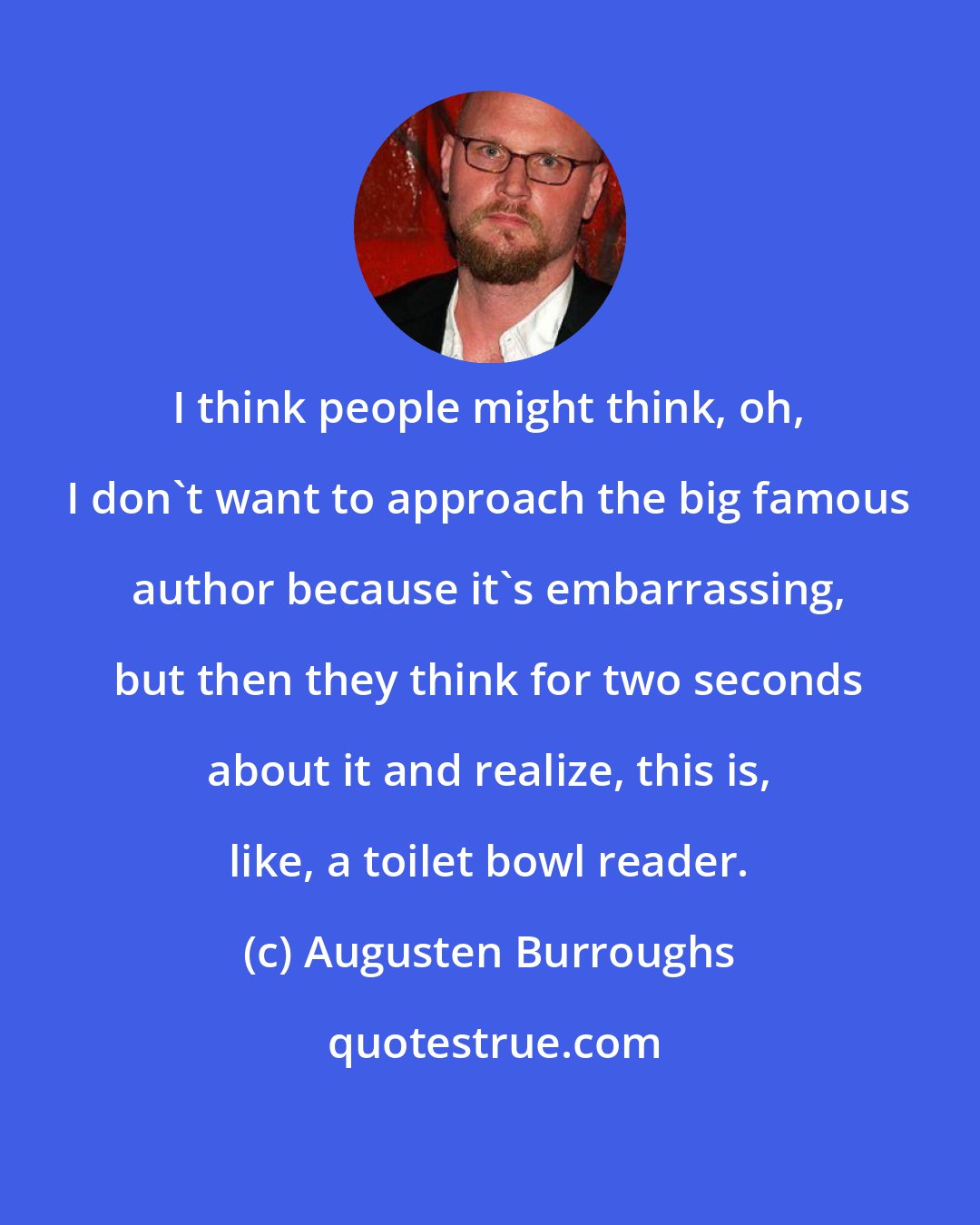 Augusten Burroughs: I think people might think, oh, I don't want to approach the big famous author because it's embarrassing, but then they think for two seconds about it and realize, this is, like, a toilet bowl reader.