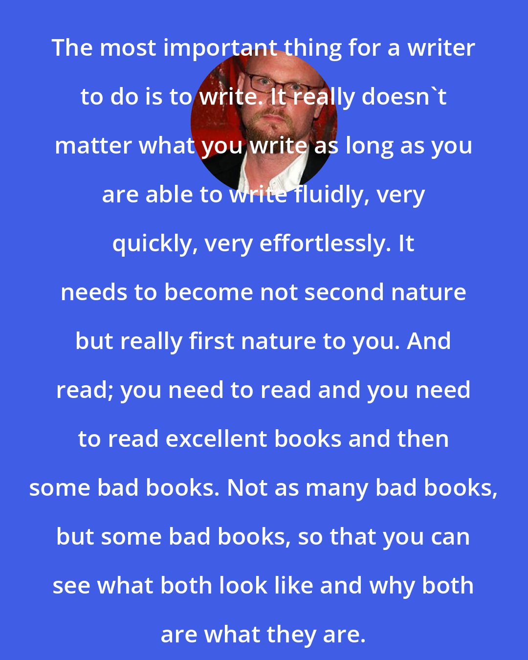 Augusten Burroughs: The most important thing for a writer to do is to write. It really doesn't matter what you write as long as you are able to write fluidly, very quickly, very effortlessly. It needs to become not second nature but really first nature to you. And read; you need to read and you need to read excellent books and then some bad books. Not as many bad books, but some bad books, so that you can see what both look like and why both are what they are.