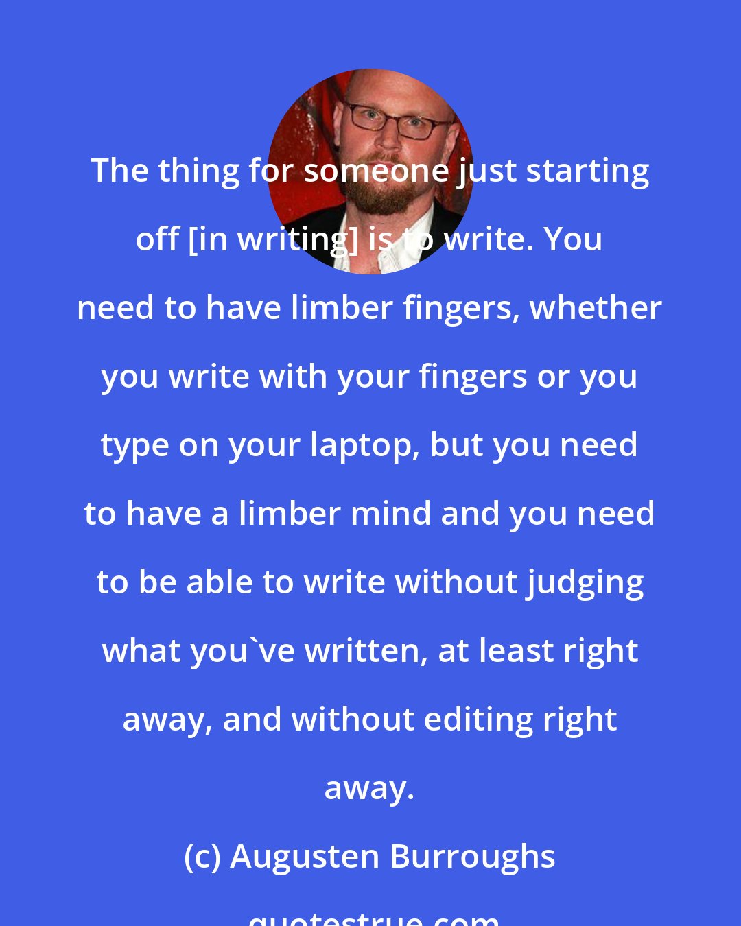 Augusten Burroughs: The thing for someone just starting off [in writing] is to write. You need to have limber fingers, whether you write with your fingers or you type on your laptop, but you need to have a limber mind and you need to be able to write without judging what you've written, at least right away, and without editing right away.