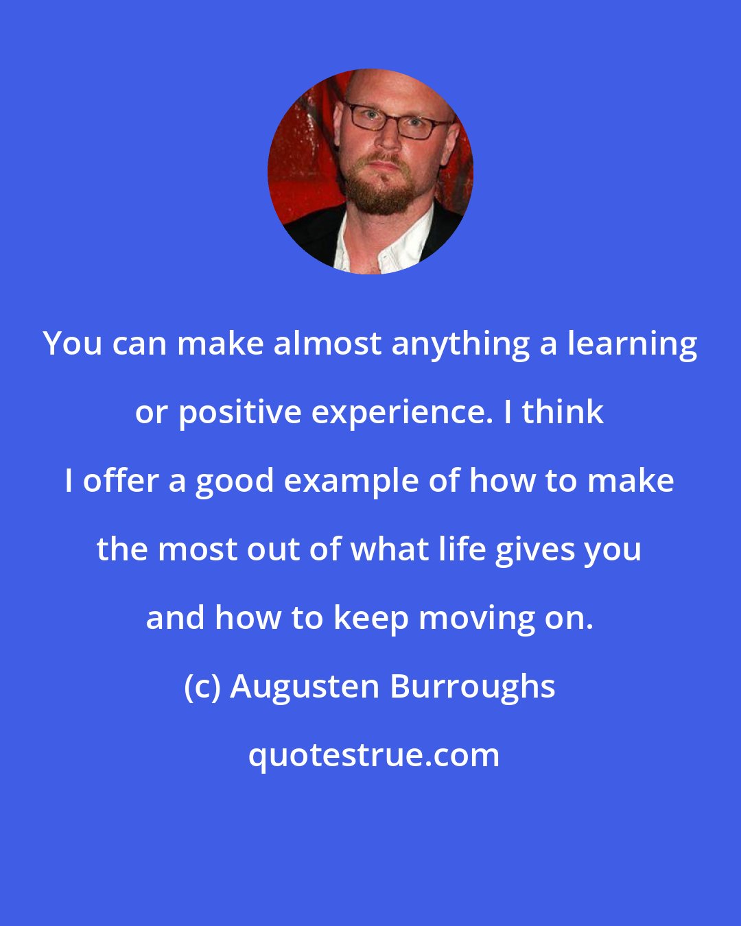 Augusten Burroughs: You can make almost anything a learning or positive experience. I think I offer a good example of how to make the most out of what life gives you and how to keep moving on.