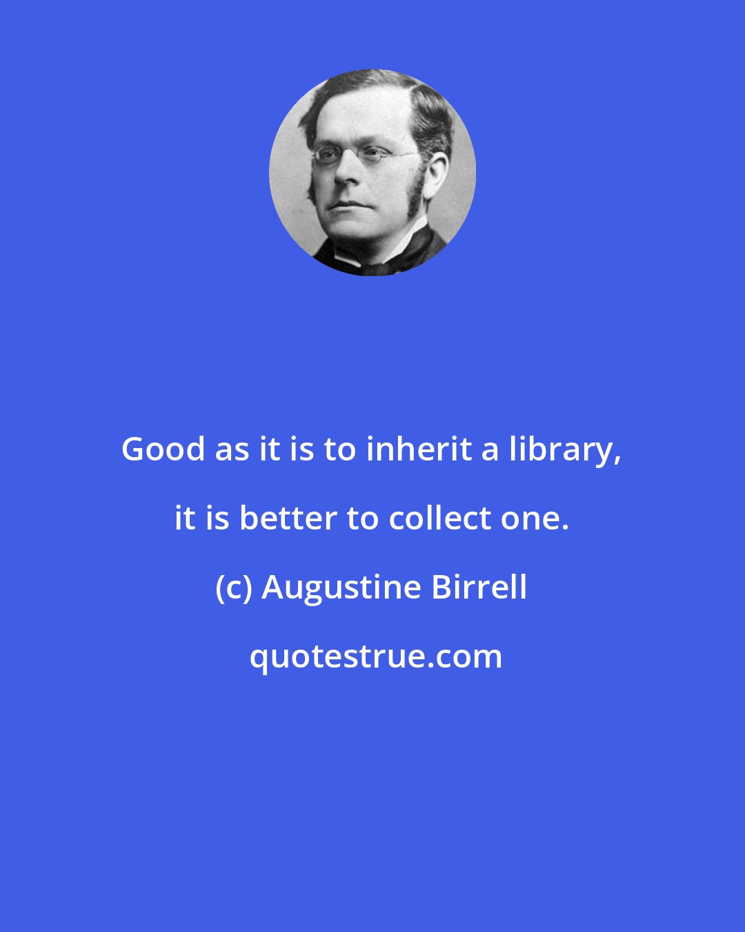 Augustine Birrell: Good as it is to inherit a library, it is better to collect one.