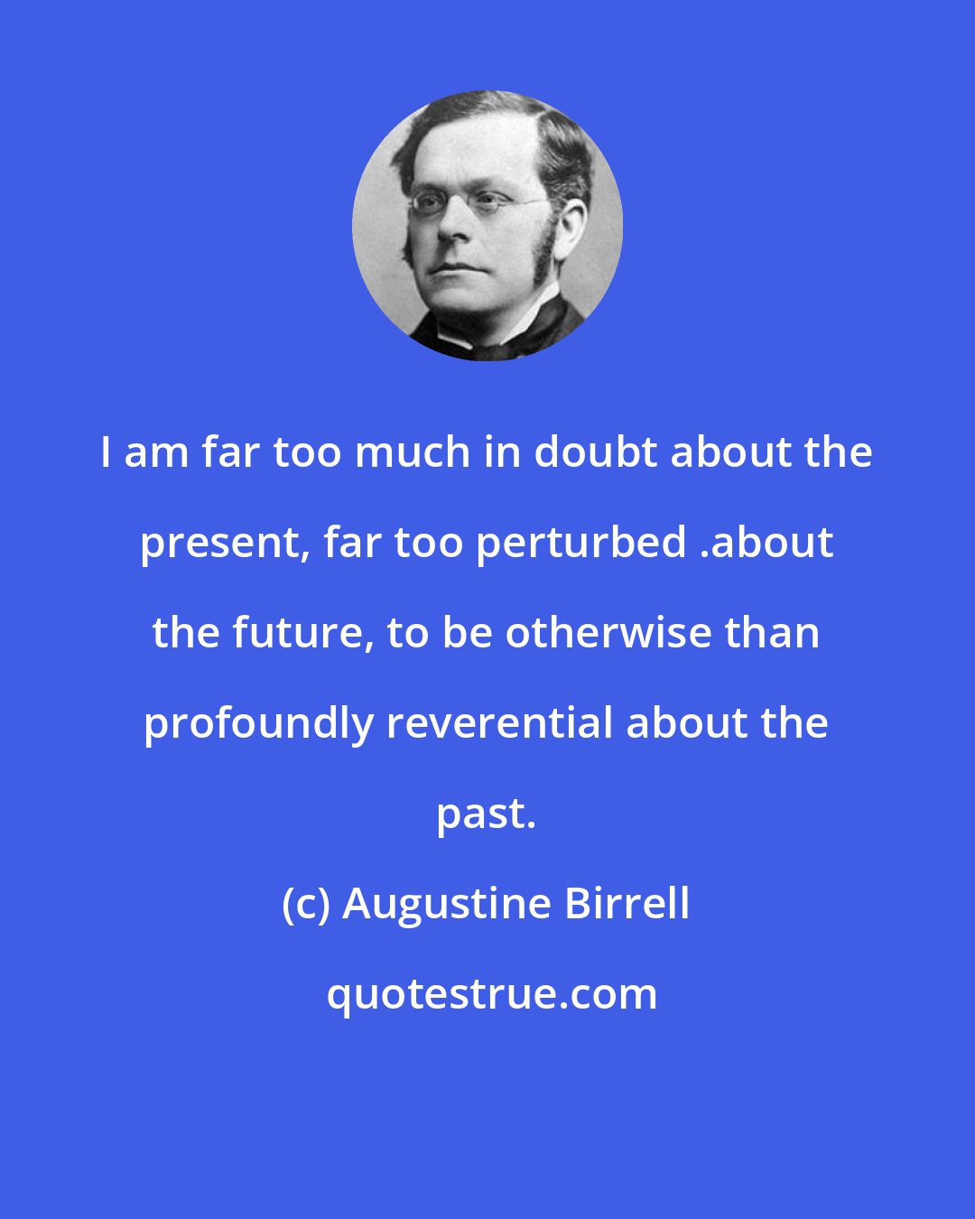 Augustine Birrell: I am far too much in doubt about the present, far too perturbed .about the future, to be otherwise than profoundly reverential about the past.