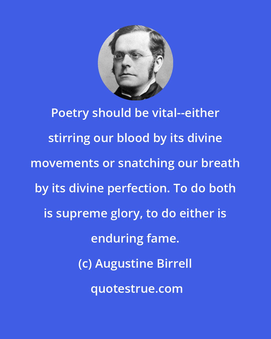 Augustine Birrell: Poetry should be vital--either stirring our blood by its divine movements or snatching our breath by its divine perfection. To do both is supreme glory, to do either is enduring fame.