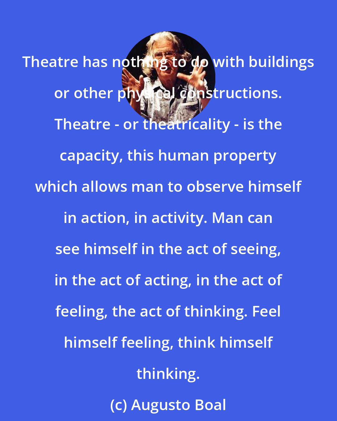 Augusto Boal: Theatre has nothing to do with buildings or other physical constructions. Theatre - or theatricality - is the capacity, this human property which allows man to observe himself in action, in activity. Man can see himself in the act of seeing, in the act of acting, in the act of feeling, the act of thinking. Feel himself feeling, think himself thinking.