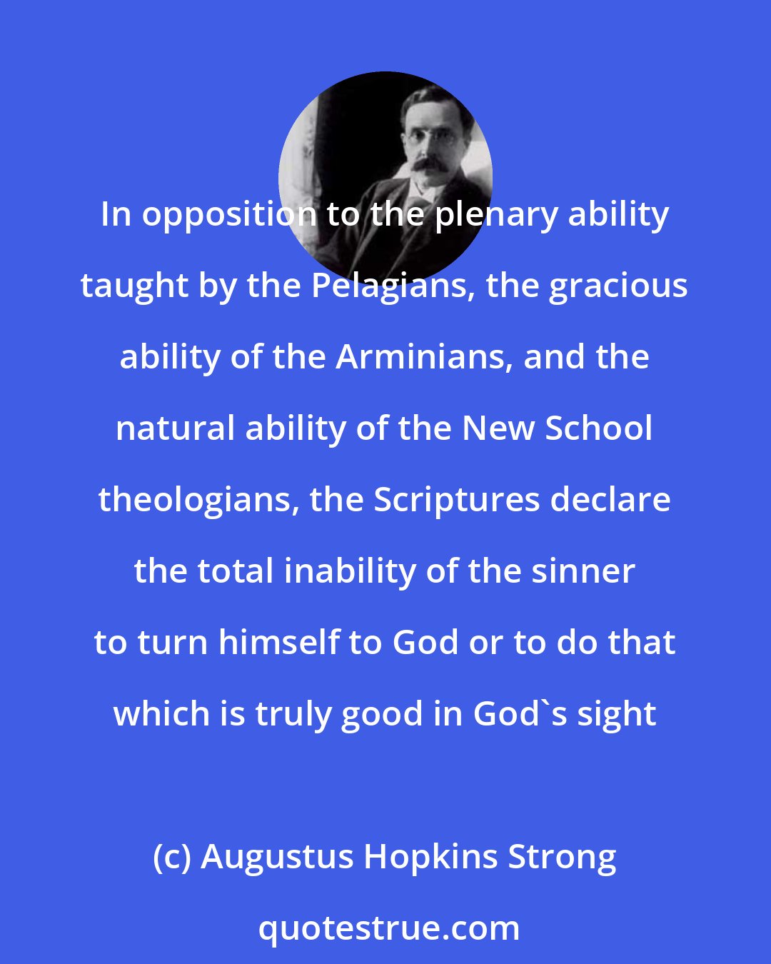 Augustus Hopkins Strong: In opposition to the plenary ability taught by the Pelagians, the gracious ability of the Arminians, and the natural ability of the New School theologians, the Scriptures declare the total inability of the sinner to turn himself to God or to do that which is truly good in God's sight