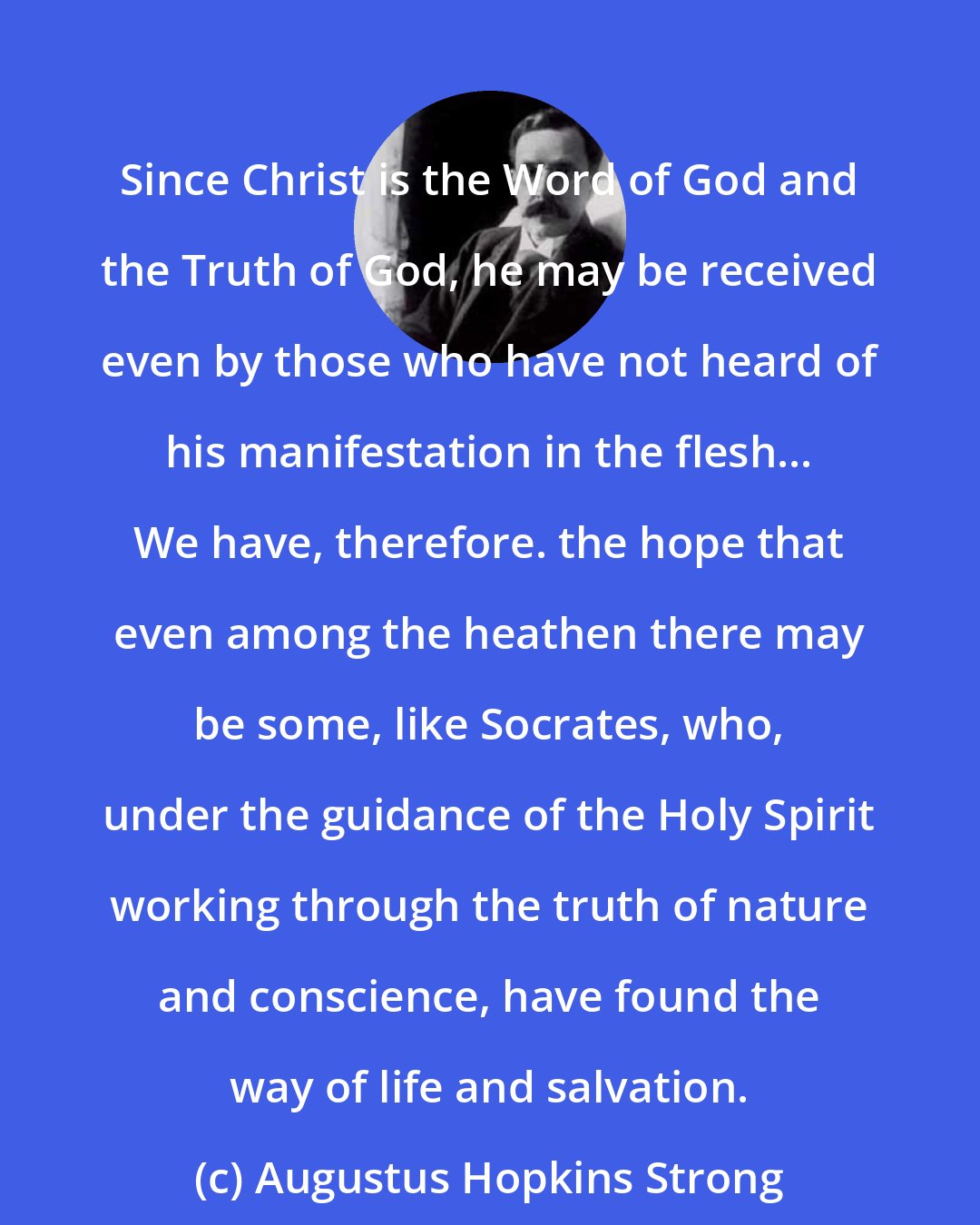 Augustus Hopkins Strong: Since Christ is the Word of God and the Truth of God, he may be received even by those who have not heard of his manifestation in the flesh... We have, therefore. the hope that even among the heathen there may be some, like Socrates, who, under the guidance of the Holy Spirit working through the truth of nature and conscience, have found the way of life and salvation.