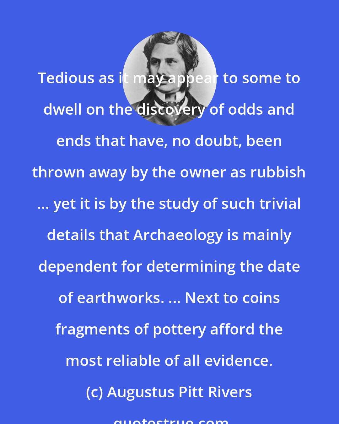 Augustus Pitt Rivers: Tedious as it may appear to some to dwell on the discovery of odds and ends that have, no doubt, been thrown away by the owner as rubbish ... yet it is by the study of such trivial details that Archaeology is mainly dependent for determining the date of earthworks. ... Next to coins fragments of pottery afford the most reliable of all evidence.