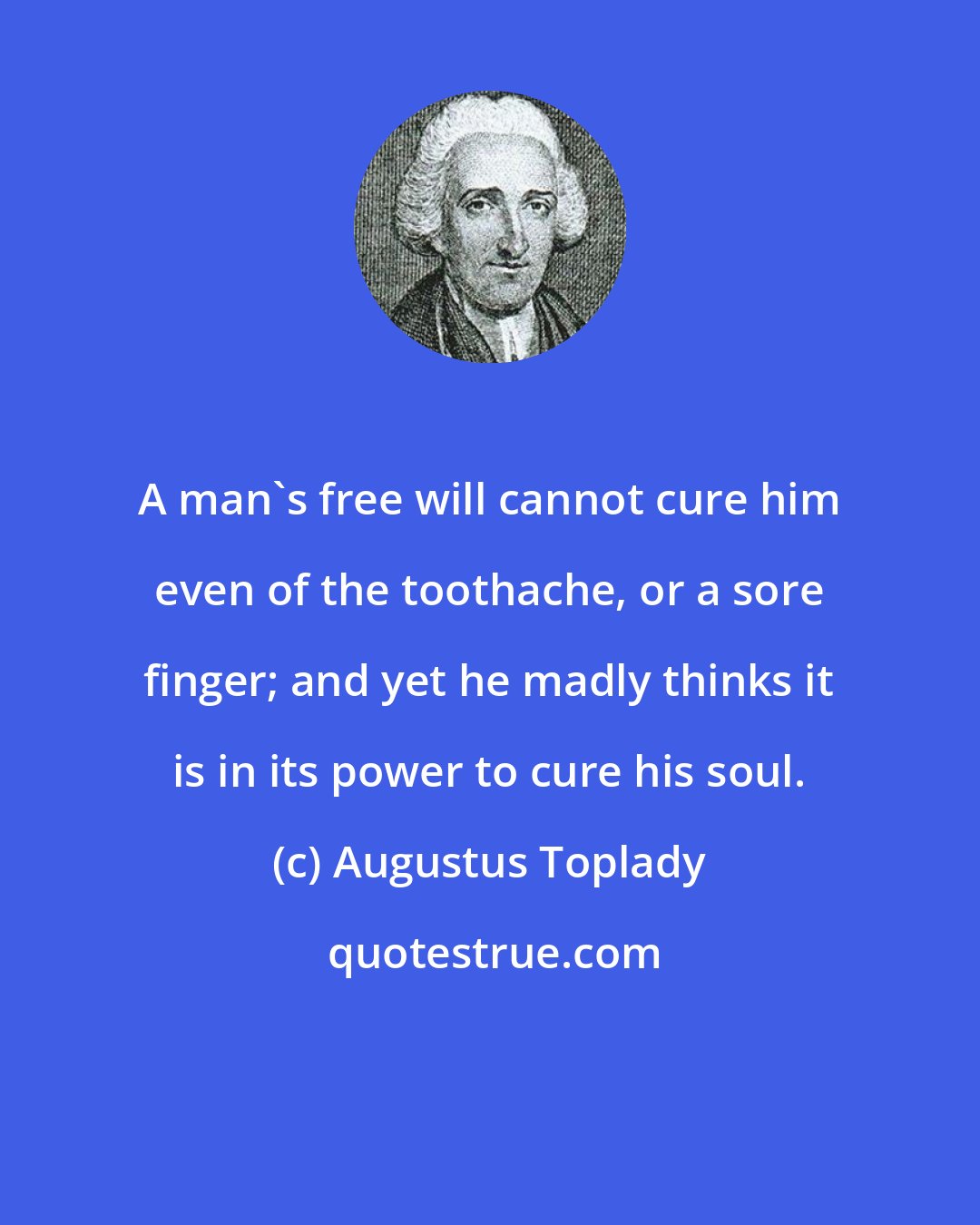 Augustus Toplady: A man's free will cannot cure him even of the toothache, or a sore finger; and yet he madly thinks it is in its power to cure his soul.